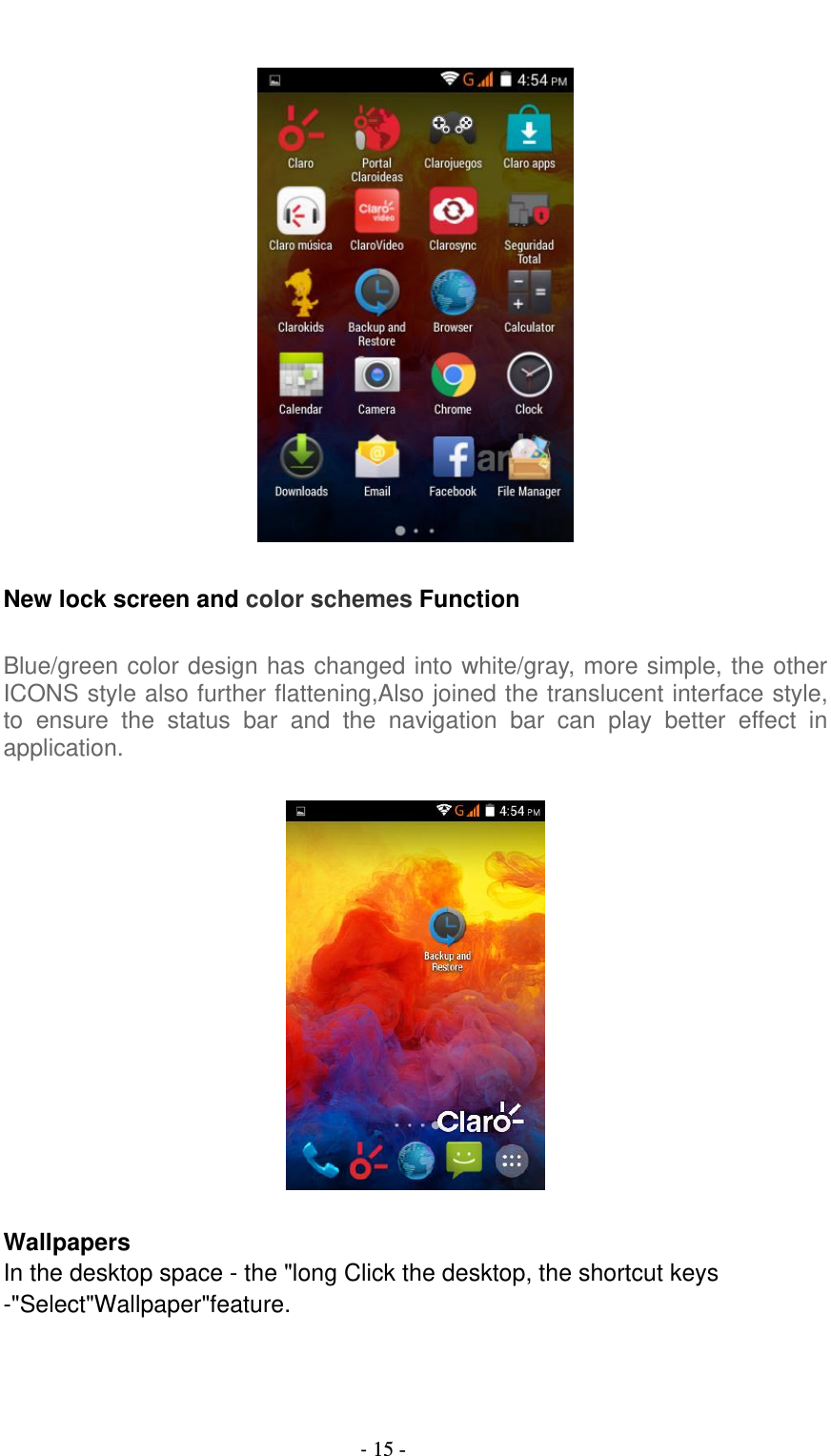                                          - 15 -    New lock screen and color schemes Function  Blue/green color design has changed into white/gray, more simple, the other ICONS style also further flattening,Also joined the translucent interface style, to  ensure  the  status  bar  and  the  navigation  bar  can  play  better  effect  in application.    Wallpapers In the desktop space - the &quot;long Click the desktop, the shortcut keys -&quot;Select&quot;Wallpaper&quot;feature.  