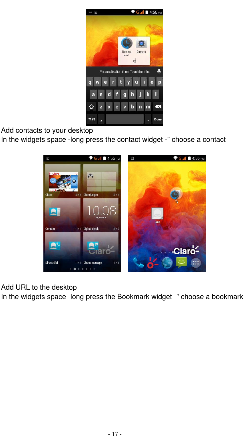                                          - 17 -  Add contacts to your desktop In the widgets space -long press the contact widget -&quot; choose a contact       Add URL to the desktop In the widgets space -long press the Bookmark widget -&quot; choose a bookmark  