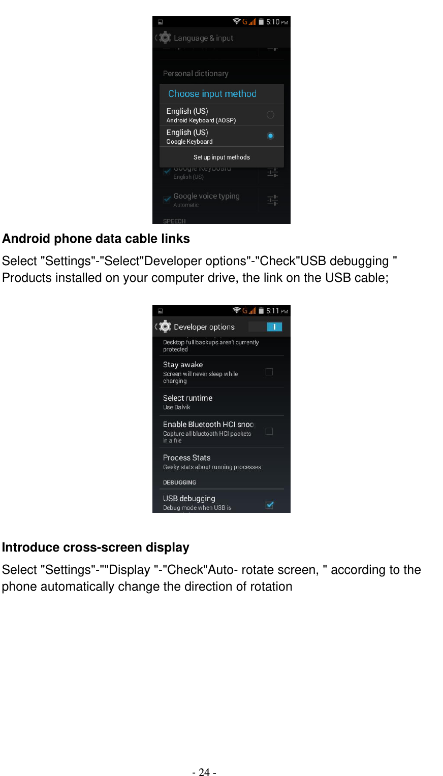                                          - 24 -  Android phone data cable links Select &quot;Settings&quot;-&quot;Select&quot;Developer options&quot;-&quot;Check&quot;USB debugging &quot; Products installed on your computer drive, the link on the USB cable;    Introduce cross-screen display Select &quot;Settings&quot;-&quot;&quot;Display &quot;-&quot;Check&quot;Auto- rotate screen, &quot; according to the phone automatically change the direction of rotation  