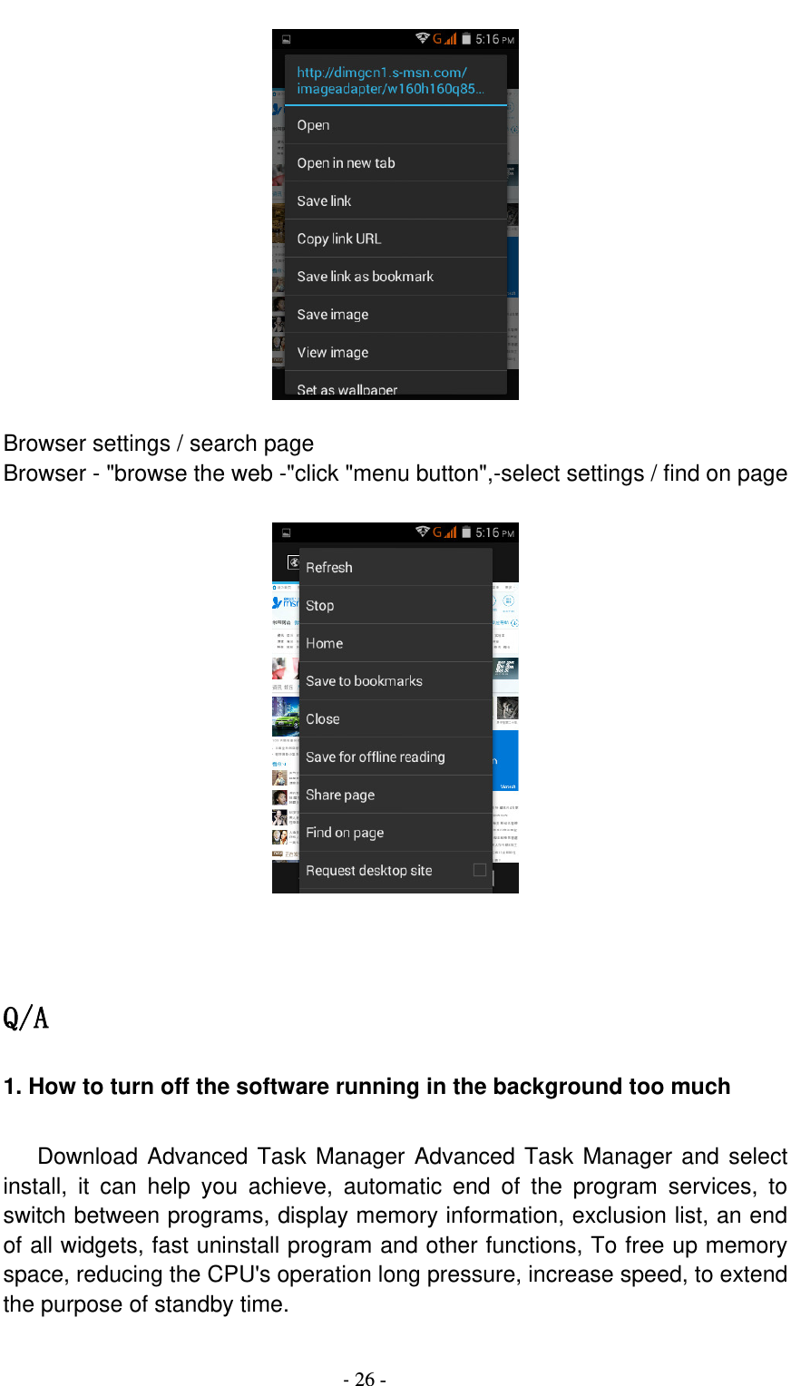                                          - 26 -   Browser settings / search page Browser - &quot;browse the web -&quot;click &quot;menu button&quot;,-select settings / find on page     Q/A 1. How to turn off the software running in the background too much     Download Advanced Task Manager Advanced Task Manager and select install,  it  can  help  you  achieve,  automatic  end  of  the  program  services,  to switch between programs, display memory information, exclusion list, an end of all widgets, fast uninstall program and other functions, To free up memory space, reducing the CPU&apos;s operation long pressure, increase speed, to extend the purpose of standby time.  