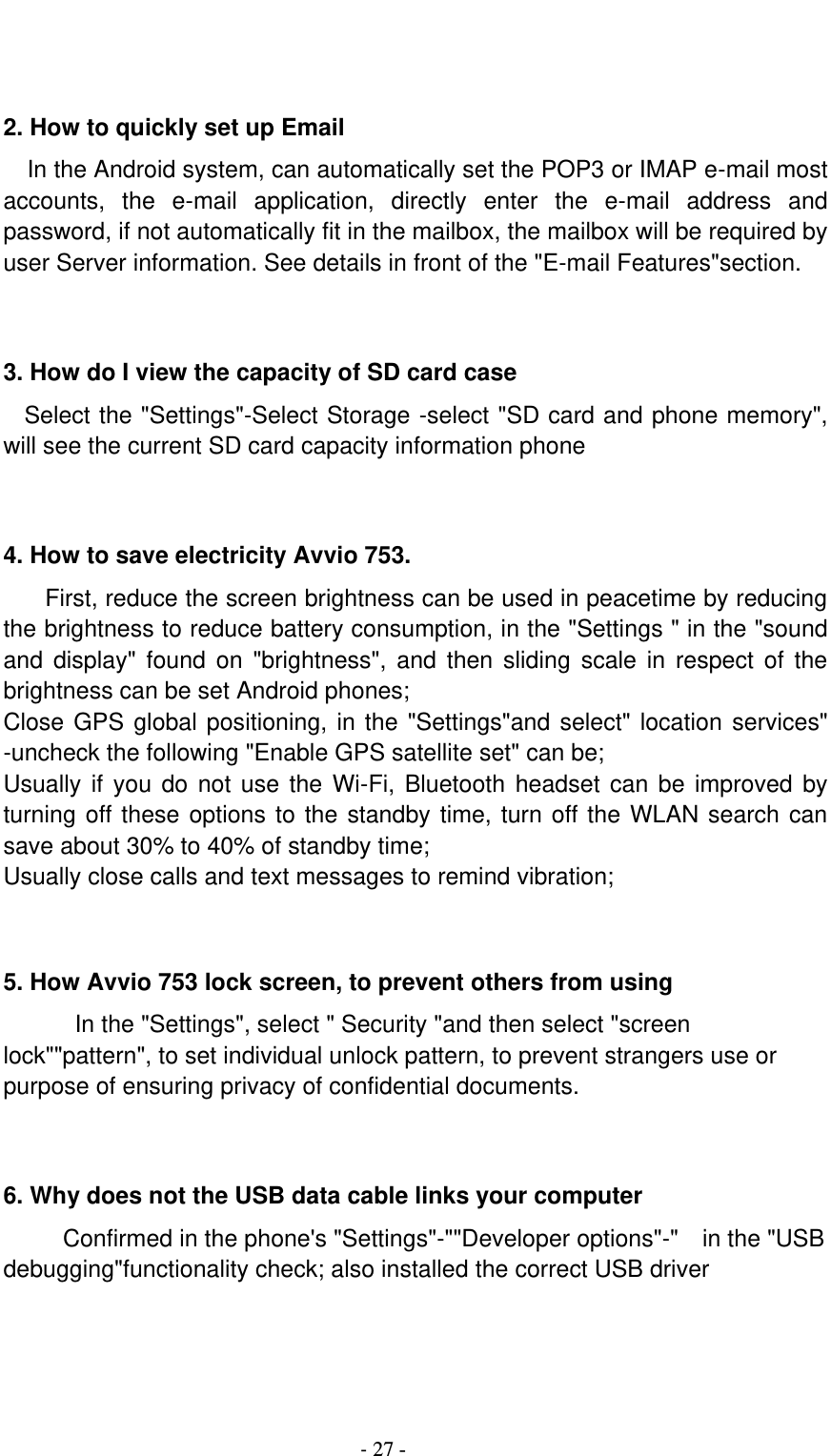                                          - 27 -   2. How to quickly set up Email   In the Android system, can automatically set the POP3 or IMAP e-mail most accounts,  the  e-mail  application,  directly  enter  the  e-mail  address  and password, if not automatically fit in the mailbox, the mailbox will be required by user Server information. See details in front of the &quot;E-mail Features&quot;section.   3. How do I view the capacity of SD card case   Select the &quot;Settings&quot;-Select Storage -select &quot;SD card and phone memory&quot;, will see the current SD card capacity information phone   4. How to save electricity Avvio 753. First, reduce the screen brightness can be used in peacetime by reducing the brightness to reduce battery consumption, in the &quot;Settings &quot; in the &quot;sound and display&quot;  found  on &quot;brightness&quot;,  and  then sliding scale  in  respect of  the brightness can be set Android phones; Close GPS global positioning, in the &quot;Settings&quot;and select&quot; location services&quot; -uncheck the following &quot;Enable GPS satellite set&quot; can be; Usually if you do  not use the Wi-Fi, Bluetooth headset can be  improved by turning off these options to the standby time, turn off the WLAN search can save about 30% to 40% of standby time; Usually close calls and text messages to remind vibration;   5. How Avvio 753 lock screen, to prevent others from using In the &quot;Settings&quot;, select &quot; Security &quot;and then select &quot;screen lock&quot;&quot;pattern&quot;, to set individual unlock pattern, to prevent strangers use or purpose of ensuring privacy of confidential documents.   6. Why does not the USB data cable links your computer Confirmed in the phone&apos;s &quot;Settings&quot;-&quot;&quot;Developer options&quot;-&quot;    in the &quot;USB debugging&quot;functionality check; also installed the correct USB driver   