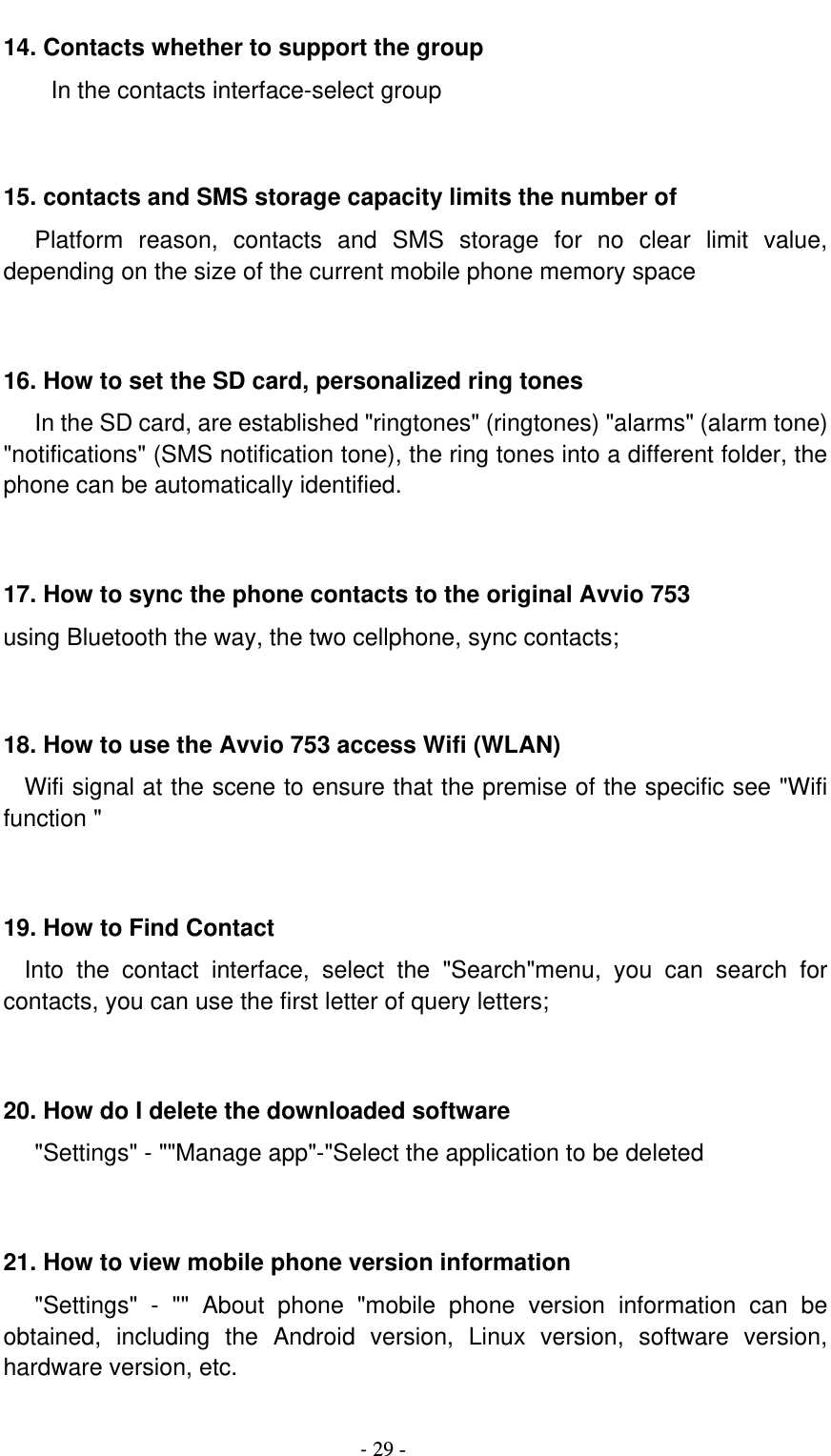                                          - 29 - 14. Contacts whether to support the group In the contacts interface-select group    15. contacts and SMS storage capacity limits the number of    Platform  reason,  contacts  and  SMS  storage  for  no  clear  limit  value, depending on the size of the current mobile phone memory space   16. How to set the SD card, personalized ring tones    In the SD card, are established &quot;ringtones&quot; (ringtones) &quot;alarms&quot; (alarm tone) &quot;notifications&quot; (SMS notification tone), the ring tones into a different folder, the phone can be automatically identified.   17. How to sync the phone contacts to the original Avvio 753 using Bluetooth the way, the two cellphone, sync contacts;   18. How to use the Avvio 753 access Wifi (WLAN)   Wifi signal at the scene to ensure that the premise of the specific see &quot;Wifi function &quot;   19. How to Find Contact   Into  the  contact  interface,  select  the  &quot;Search&quot;menu,  you  can  search  for contacts, you can use the first letter of query letters;   20. How do I delete the downloaded software    &quot;Settings&quot; - &quot;&quot;Manage app&quot;-&quot;Select the application to be deleted   21. How to view mobile phone version information    &quot;Settings&quot;  -  &quot;&quot;  About  phone  &quot;mobile  phone  version  information  can  be obtained,  including  the  Android  version,  Linux  version,  software  version, hardware version, etc.  