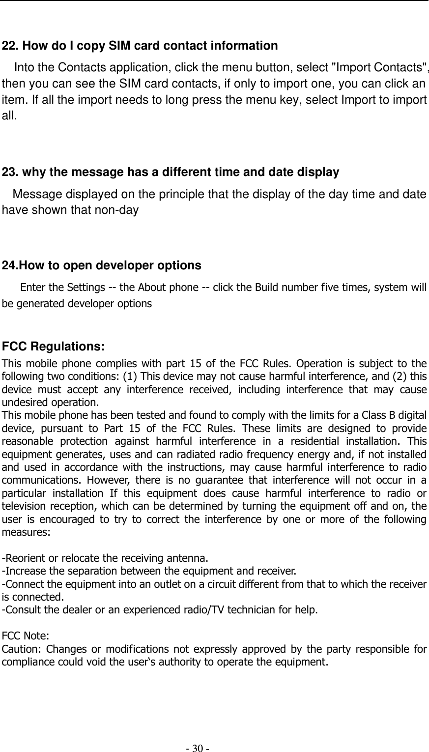                                          - 30 -  22. How do I copy SIM card contact information Into the Contacts application, click the menu button, select &quot;Import Contacts&quot;, then you can see the SIM card contacts, if only to import one, you can click an item. If all the import needs to long press the menu key, select Import to import all.   23. why the message has a different time and date display   Message displayed on the principle that the display of the day time and date have shown that non-day   24.How to open developer options       Enter the Settings -- the About phone -- click the Build number five times, system will be generated developer options  FCC Regulations: This mobile  phone complies  with part  15 of  the FCC  Rules. Operation is  subject  to the following two conditions: (1) This device may not cause harmful interference, and (2) this device  must  accept  any  interference  received,  including  interference  that  may  cause undesired operation. This mobile phone has been tested and found to comply with the limits for a Class B digital device,  pursuant  to  Part  15  of  the  FCC  Rules.  These  limits  are  designed  to  provide reasonable  protection  against  harmful  interference  in  a  residential  installation.  This equipment generates, uses and can radiated radio frequency energy and, if not installed and  used  in  accordance  with  the  instructions,  may  cause  harmful  interference  to  radio communications.  However,  there  is  no  guarantee  that  interference  will  not  occur  in  a particular  installation  If  this  equipment  does  cause  harmful  interference  to  radio  or television reception, which can be determined by turning the equipment off and on, the user  is  encouraged  to  try  to  correct  the  interference  by  one  or  more  of  the  following measures:  -Reorient or relocate the receiving antenna. -Increase the separation between the equipment and receiver. -Connect the equipment into an outlet on a circuit different from that to which the receiver is connected. -Consult the dealer or an experienced radio/TV technician for help.  FCC Note: Caution:  Changes  or  modifications  not  expressly approved by  the  party  responsible  for compliance could void the user‘s authority to operate the equipment. 