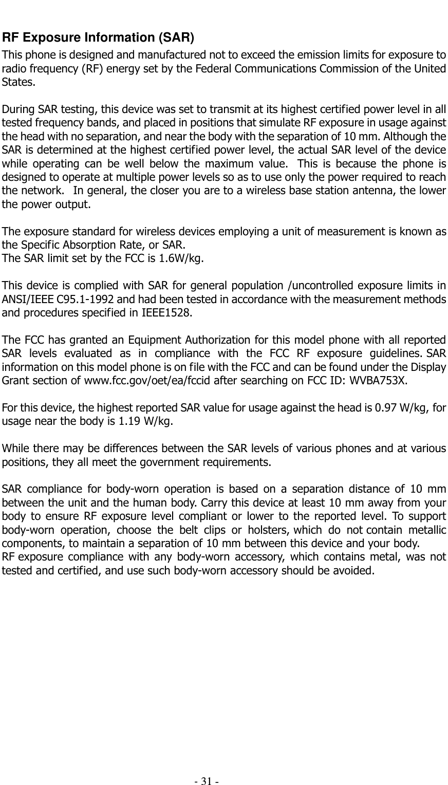                                          - 31 - RF Exposure Information (SAR) This phone is designed and manufactured not to exceed the emission limits for exposure to radio frequency (RF) energy set by the Federal Communications Commission of the United States.    During SAR testing, this device was set to transmit at its highest certified power level in all tested frequency bands, and placed in positions that simulate RF exposure in usage against the head with no separation, and near the body with the separation of 10 mm. Although the SAR is determined at the highest certified power level, the actual SAR level of the device while  operating  can  be  well  below  the  maximum  value.   This  is  because  the  phone  is designed to operate at multiple power levels so as to use only the power required to reach the network.   In general, the closer you are to a wireless base station antenna, the lower the power output.  The exposure standard for wireless devices employing a unit of measurement is known as the Specific Absorption Rate, or SAR.  The SAR limit set by the FCC is 1.6W/kg.   This device is complied with SAR for general population /uncontrolled exposure limits in ANSI/IEEE C95.1-1992 and had been tested in accordance with the measurement methods and procedures specified in IEEE1528.    The FCC has granted an Equipment Authorization for this model phone with all reported SAR  levels  evaluated  as  in  compliance  with  the  FCC  RF  exposure  guidelines. SAR information on this model phone is on file with the FCC and can be found under the Display Grant section of www.fcc.gov/oet/ea/fccid after searching on FCC ID: WVBA753X.  For this device, the highest reported SAR value for usage against the head is 0.97 W/kg, for usage near the body is 1.19 W/kg.  While there may be differences between the SAR levels of various phones and at various positions, they all meet the government requirements.  SAR  compliance  for  body-worn  operation  is  based  on  a  separation  distance  of  10  mm between the unit and the human body. Carry this device at least 10 mm away from your body  to  ensure  RF  exposure  level compliant  or  lower  to  the  reported  level.  To support body-worn  operation,  choose  the  belt  clips  or  holsters, which  do  not contain  metallic components, to maintain a separation of 10 mm between this device and your body.   RF exposure  compliance  with  any  body-worn  accessory,  which  contains  metal,  was  not tested and certified, and use such body-worn accessory should be avoided.   