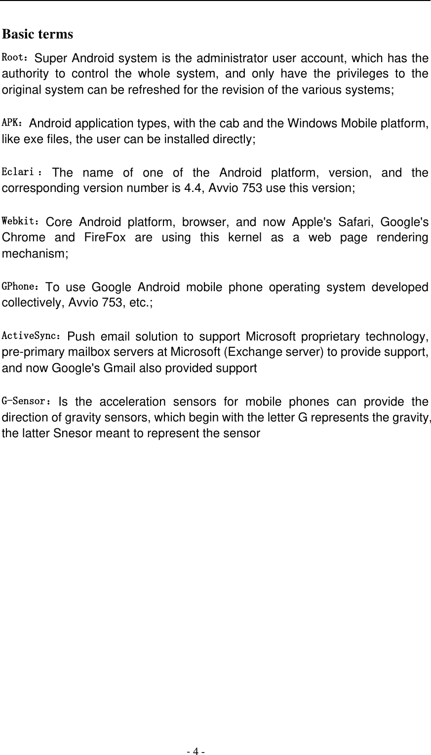                                          - 4 - Basic terms   Root：Super Android system is the administrator user account, which has the authority  to  control  the  whole  system,  and  only  have  the  privileges  to  the original system can be refreshed for the revision of the various systems;   APK：Android application types, with the cab and the Windows Mobile platform, like exe files, the user can be installed directly;   Eclari ：The  name  of  one  of  the  Android  platform,  version,  and  the corresponding version number is 4.4, Avvio 753 use this version;  Webkit：Core  Android  platform,  browser,  and  now  Apple&apos;s  Safari,  Google&apos;s Chrome  and  FireFox  are  using  this  kernel  as  a  web  page  rendering mechanism;   GPhone：To  use  Google  Android  mobile  phone  operating  system  developed collectively, Avvio 753, etc.;   ActiveSync：Push  email  solution  to  support Microsoft  proprietary  technology, pre-primary mailbox servers at Microsoft (Exchange server) to provide support, and now Google&apos;s Gmail also provided support   G-Sensor：Is  the  acceleration  sensors  for  mobile  phones  can  provide  the direction of gravity sensors, which begin with the letter G represents the gravity, the latter Snesor meant to represent the sensor                