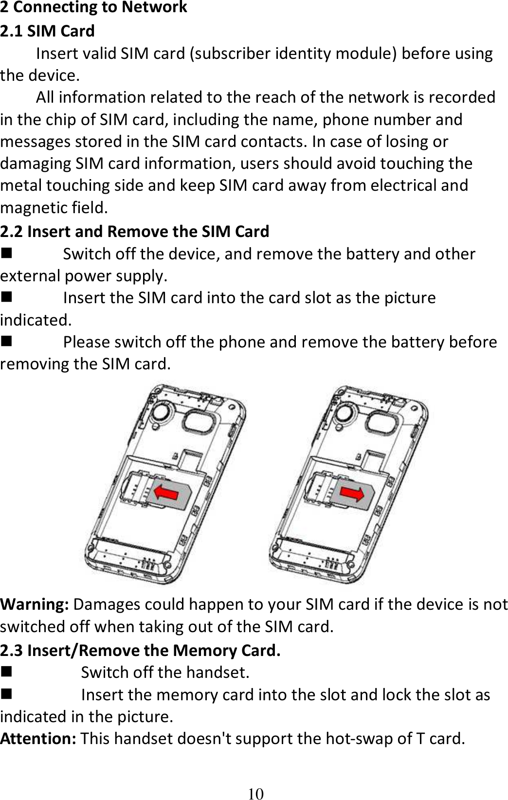 10 2 Connecting to Network 2.1 SIM Card Insert valid SIM card (subscriber identity module) before using the device. All information related to the reach of the network is recorded in the chip of SIM card, including the name, phone number and messages stored in the SIM card contacts. In case of losing or damaging SIM card information, users should avoid touching the metal touching side and keep SIM card away from electrical and magnetic field. 2.2 Insert and Remove the SIM Card  Switch off the device, and remove the battery and other external power supply.  Insert the SIM card into the card slot as the picture indicated.  Please switch off the phone and remove the battery before removing the SIM card.  Warning: Damages could happen to your SIM card if the device is not switched off when taking out of the SIM card. 2.3 Insert/Remove the Memory Card.  Switch off the handset.  Insert the memory card into the slot and lock the slot as indicated in the picture. Attention: This handset doesn&apos;t support the hot-swap of T card. 