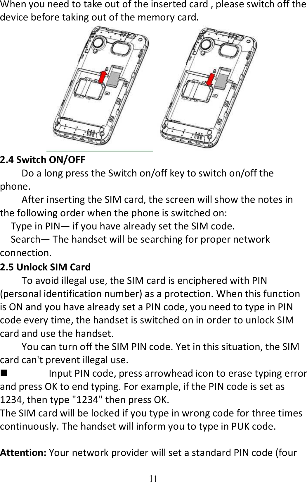 11 When you need to take out of the inserted card , please switch off the device before taking out of the memory card.  2.4 Switch ON/OFF Do a long press the Switch on/off key to switch on/off the phone. After inserting the SIM card, the screen will show the notes in the following order when the phone is switched on:   Type in PIN— if you have already set the SIM code. Search— The handset will be searching for proper network connection. 2.5 Unlock SIM Card To avoid illegal use, the SIM card is enciphered with PIN (personal identification number) as a protection. When this function is ON and you have already set a PIN code, you need to type in PIN code every time, the handset is switched on in order to unlock SIM card and use the handset.   You can turn off the SIM PIN code. Yet in this situation, the SIM card can&apos;t prevent illegal use.  Input PIN code, press arrowhead icon to erase typing error and press OK to end typing. For example, if the PIN code is set as 1234, then type &quot;1234&quot; then press OK. The SIM card will be locked if you type in wrong code for three times continuously. The handset will inform you to type in PUK code.  Attention: Your network provider will set a standard PIN code (four 