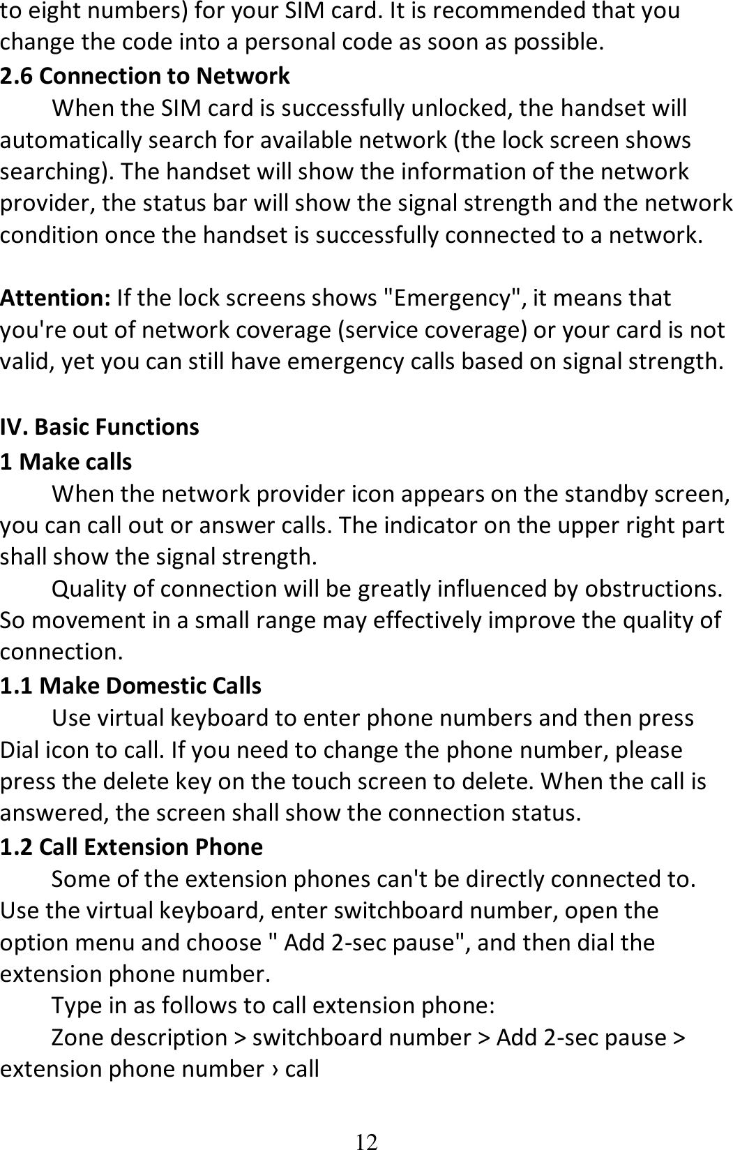 12 to eight numbers) for your SIM card. It is recommended that you change the code into a personal code as soon as possible. 2.6 Connection to Network When the SIM card is successfully unlocked, the handset will automatically search for available network (the lock screen shows searching). The handset will show the information of the network provider, the status bar will show the signal strength and the network condition once the handset is successfully connected to a network.  Attention: If the lock screens shows &quot;Emergency&quot;, it means that you&apos;re out of network coverage (service coverage) or your card is not valid, yet you can still have emergency calls based on signal strength.  IV. Basic Functions 1 Make calls When the network provider icon appears on the standby screen, you can call out or answer calls. The indicator on the upper right part shall show the signal strength. Quality of connection will be greatly influenced by obstructions. So movement in a small range may effectively improve the quality of connection. 1.1 Make Domestic Calls Use virtual keyboard to enter phone numbers and then press Dial icon to call. If you need to change the phone number, please press the delete key on the touch screen to delete. When the call is answered, the screen shall show the connection status. 1.2 Call Extension Phone Some of the extension phones can&apos;t be directly connected to. Use the virtual keyboard, enter switchboard number, open the option menu and choose &quot; Add 2-sec pause&quot;, and then dial the extension phone number. Type in as follows to call extension phone: Zone description &gt; switchboard number &gt; Add 2-sec pause &gt; extension phone number › call 