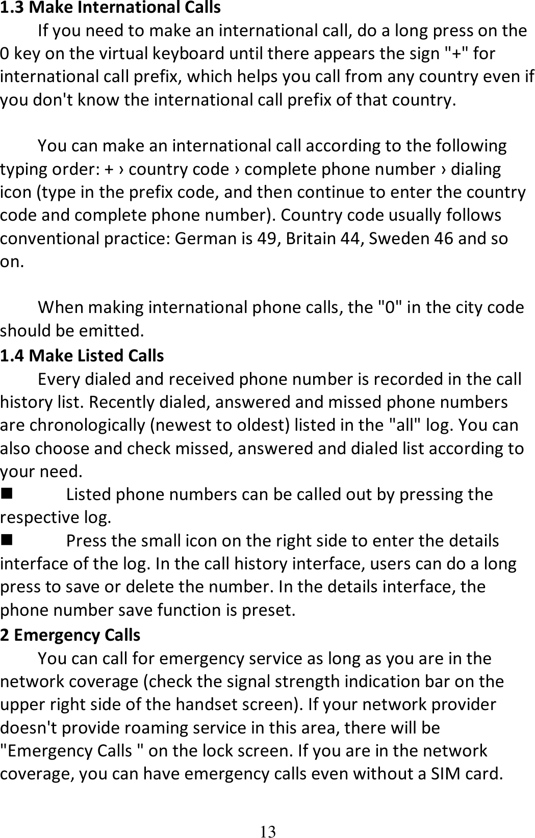 13 1.3 Make International Calls If you need to make an international call, do a long press on the 0 key on the virtual keyboard until there appears the sign &quot;+&quot; for international call prefix, which helps you call from any country even if you don&apos;t know the international call prefix of that country.  You can make an international call according to the following typing order: + › country code › complete phone number › dialing icon (type in the prefix code, and then continue to enter the country code and complete phone number). Country code usually follows conventional practice: German is 49, Britain 44, Sweden 46 and so on.    When making international phone calls, the &quot;0&quot; in the city code should be emitted.   1.4 Make Listed Calls Every dialed and received phone number is recorded in the call history list. Recently dialed, answered and missed phone numbers are chronologically (newest to oldest) listed in the &quot;all&quot; log. You can also choose and check missed, answered and dialed list according to your need.  Listed phone numbers can be called out by pressing the respective log.  Press the small icon on the right side to enter the details interface of the log. In the call history interface, users can do a long press to save or delete the number. In the details interface, the phone number save function is preset. 2 Emergency Calls You can call for emergency service as long as you are in the network coverage (check the signal strength indication bar on the upper right side of the handset screen). If your network provider doesn&apos;t provide roaming service in this area, there will be &quot;Emergency Calls &quot; on the lock screen. If you are in the network coverage, you can have emergency calls even without a SIM card. 