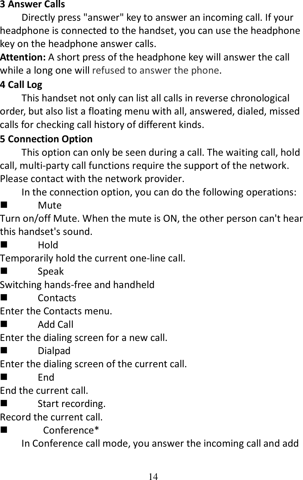 14 3 Answer Calls Directly press &quot;answer&quot; key to answer an incoming call. If your headphone is connected to the handset, you can use the headphone key on the headphone answer calls. Attention: A short press of the headphone key will answer the call while a long one will refused to answer the phone. 4 Call Log This handset not only can list all calls in reverse chronological order, but also list a floating menu with all, answered, dialed, missed calls for checking call history of different kinds. 5 Connection Option This option can only be seen during a call. The waiting call, hold call, multi-party call functions require the support of the network. Please contact with the network provider. In the connection option, you can do the following operations:  Mute Turn on/off Mute. When the mute is ON, the other person can&apos;t hear this handset&apos;s sound.  Hold Temporarily hold the current one-line call.  Speak Switching hands-free and handheld  Contacts Enter the Contacts menu.  Add Call Enter the dialing screen for a new call.  Dialpad Enter the dialing screen of the current call.  End End the current call.  Start recording. Record the current call.    Conference* In Conference call mode, you answer the incoming call and add 