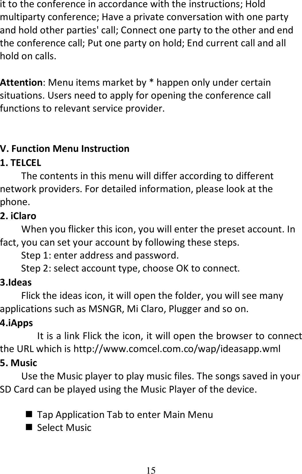 15 it to the conference in accordance with the instructions; Hold multiparty conference; Have a private conversation with one party and hold other parties&apos; call; Connect one party to the other and end the conference call; Put one party on hold; End current call and all hold on calls.  Attention: Menu items market by * happen only under certain situations. Users need to apply for opening the conference call functions to relevant service provider.     V. Function Menu Instruction 1. TELCEL The contents in this menu will differ according to different network providers. For detailed information, please look at the phone. 2. iClaro When you flicker this icon, you will enter the preset account. In fact, you can set your account by following these steps. Step 1: enter address and password.     Step 2: select account type, choose OK to connect. 3.Ideas Flick the ideas icon, it will open the folder, you will see many applications such as MSNGR, Mi Claro, Plugger and so on. 4.iApps It is a link Flick the icon, it will open the browser to connect the URL which is http://www.comcel.com.co/wap/ideasapp.wml  5. Music   Use the Music player to play music files. The songs saved in your SD Card can be played using the Music Player of the device.       Tap Application Tab to enter Main Menu  Select Music  