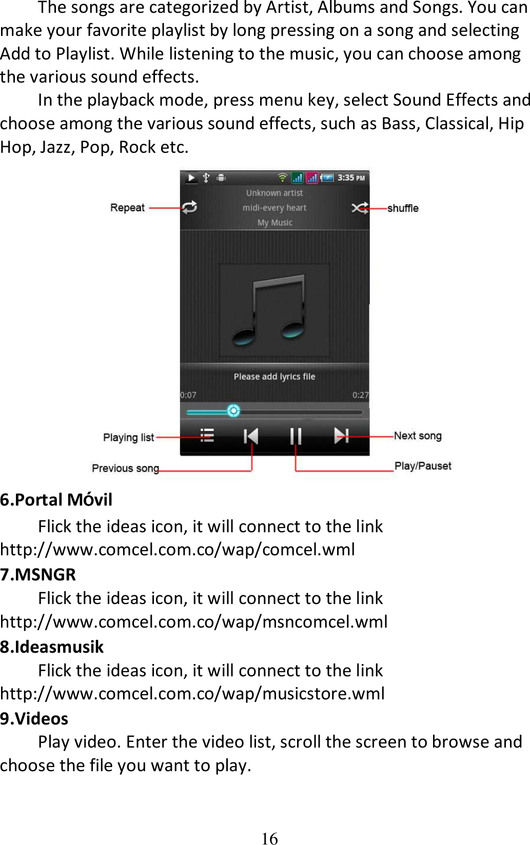 16 The songs are categorized by Artist, Albums and Songs. You can make your favorite playlist by long pressing on a song and selecting Add to Playlist. While listening to the music, you can choose among the various sound effects.   In the playback mode, press menu key, select Sound Effects and choose among the various sound effects, such as Bass, Classical, Hip Hop, Jazz, Pop, Rock etc.  6.Portal Móóóóvil Flick the ideas icon, it will connect to the link http://www.comcel.com.co/wap/comcel.wml 7.MSNGR Flick the ideas icon, it will connect to the link http://www.comcel.com.co/wap/msncomcel.wml 8.Ideasmusik Flick the ideas icon, it will connect to the link http://www.comcel.com.co/wap/musicstore.wml 9.Videos Play video. Enter the video list, scroll the screen to browse and choose the file you want to play. 