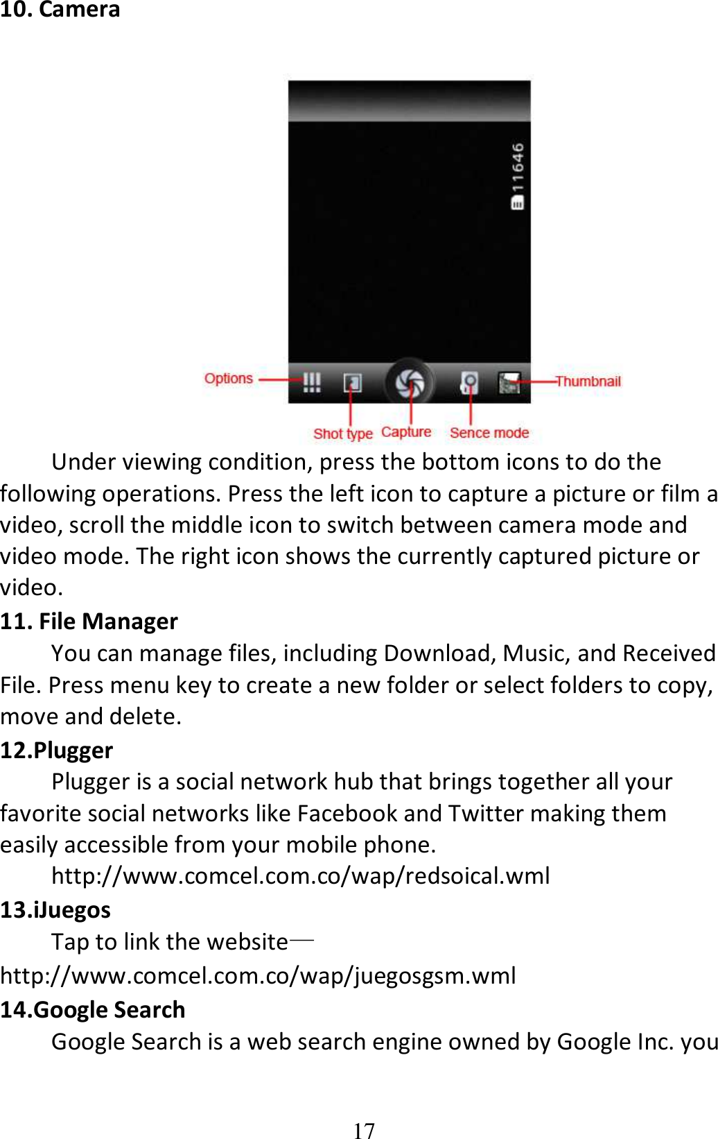 17 10. Camera     Under viewing condition, press the bottom icons to do the following operations. Press the left icon to capture a picture or film a video, scroll the middle icon to switch between camera mode and video mode. The right icon shows the currently captured picture or video. 11. File Manager You can manage files, including Download, Music, and Received File. Press menu key to create a new folder or select folders to copy, move and delete. 12.Plugger Plugger is a social network hub that brings together all your favorite social networks like Facebook and Twitter making them easily accessible from your mobile phone.   http://www.comcel.com.co/wap/redsoical.wml 13.iJuegos Tap to link the website—http://www.comcel.com.co/wap/juegosgsm.wml 14.Google Search Google Search is a web search engine owned by Google Inc. you 