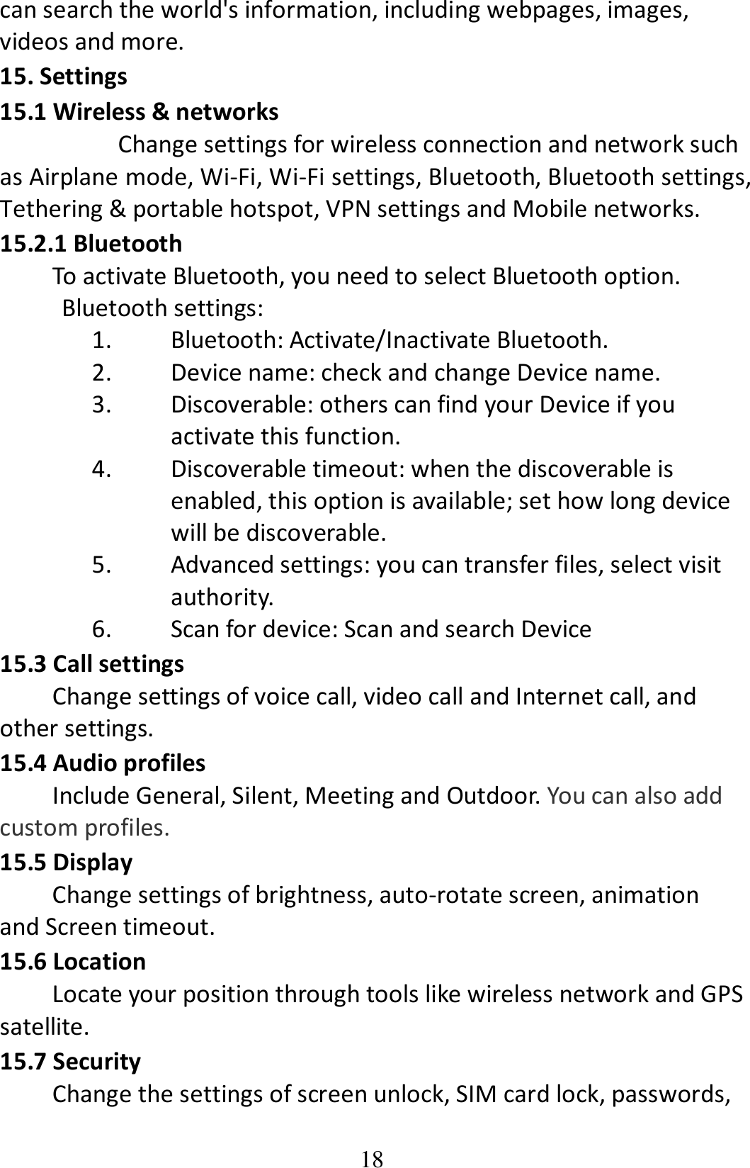 18 can search the world&apos;s information, including webpages, images, videos and more. 15. Settings 15.1 Wireless &amp; networks   Change settings for wireless connection and network such as Airplane mode, Wi-Fi, Wi-Fi settings, Bluetooth, Bluetooth settings, Tethering &amp; portable hotspot, VPN settings and Mobile networks. 15.2.1 Bluetooth To activate Bluetooth, you need to select Bluetooth option. Bluetooth settings: 1. Bluetooth: Activate/Inactivate Bluetooth. 2. Device name: check and change Device name. 3. Discoverable: others can find your Device if you activate this function. 4. Discoverable timeout: when the discoverable is enabled, this option is available; set how long device will be discoverable. 5. Advanced settings: you can transfer files, select visit authority. 6. Scan for device: Scan and search Device 15.3 Call settings Change settings of voice call, video call and Internet call, and other settings.   15.4 Audio profiles Include General, Silent, Meeting and Outdoor. You can also add custom profiles. 15.5 Display         Change settings of brightness, auto-rotate screen, animation and Screen timeout. 15.6 Location Locate your position through tools like wireless network and GPS satellite. 15.7 Security Change the settings of screen unlock, SIM card lock, passwords, 