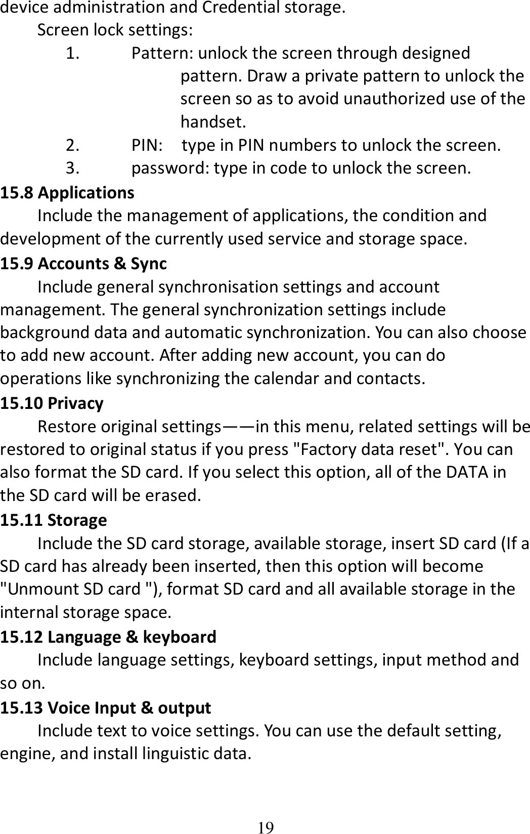 19 device administration and Credential storage. Screen lock settings: 1. Pattern: unlock the screen through designed pattern. Draw a private pattern to unlock the screen so as to avoid unauthorized use of the handset. 2. PIN:    type in PIN numbers to unlock the screen. 3. password: type in code to unlock the screen. 15.8 Applications Include the management of applications, the condition and development of the currently used service and storage space. 15.9 Accounts &amp; Sync Include general synchronisation settings and account management. The general synchronization settings include background data and automatic synchronization. You can also choose to add new account. After adding new account, you can do operations like synchronizing the calendar and contacts. 15.10 Privacy Restore original settings——in this menu, related settings will be restored to original status if you press &quot;Factory data reset&quot;. You can also format the SD card. If you select this option, all of the DATA in the SD card will be erased. 15.11 Storage Include the SD card storage, available storage, insert SD card (If a SD card has already been inserted, then this option will become &quot;Unmount SD card &quot;), format SD card and all available storage in the internal storage space. 15.12 Language &amp; keyboard Include language settings, keyboard settings, input method and so on. 15.13 Voice Input &amp; output Include text to voice settings. You can use the default setting, engine, and install linguistic data. 