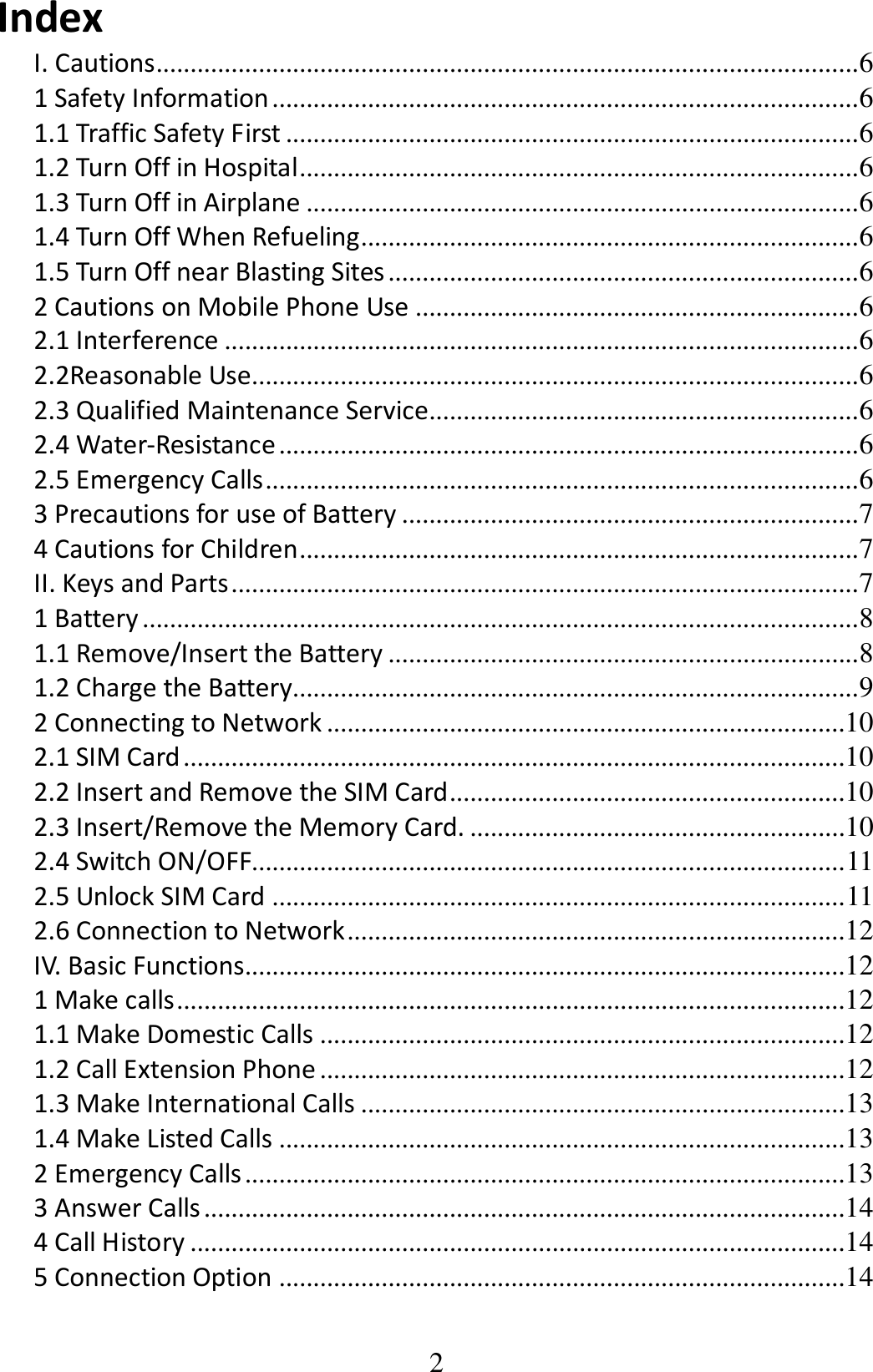 2 Index I. Cautions ....................................................................................................... 6 1 Safety Information ...................................................................................... 6 1.1 Traffic Safety First .................................................................................... 6 1.2 Turn Off in Hospital .................................................................................. 6 1.3 Turn Off in Airplane ................................................................................. 6 1.4 Turn Off When Refueling ......................................................................... 6 1.5 Turn Off near Blasting Sites ..................................................................... 6 2 Cautions on Mobile Phone Use ................................................................. 6 2.1 Interference ............................................................................................. 6 2.2Reasonable Use ......................................................................................... 6 2.3 Qualified Maintenance Service............................................................... 6 2.4 Water-Resistance ..................................................................................... 6 2.5 Emergency Calls ....................................................................................... 6 3 Precautions for use of Battery ................................................................... 7 4 Cautions for Children .................................................................................. 7 II. Keys and Parts ............................................................................................ 7 1 Battery ......................................................................................................... 8 1.1 Remove/Insert the Battery ..................................................................... 8 1.2 Charge the Battery................................................................................... 9 2 Connecting to Network ............................................................................10 2.1 SIM Card .................................................................................................10 2.2 Insert and Remove the SIM Card ..........................................................10 2.3 Insert/Remove the Memory Card. .......................................................10 2.4 Switch ON/OFF....................................................................................... 11 2.5 Unlock SIM Card .................................................................................... 11 2.6 Connection to Network .........................................................................12 IV. Basic Functions........................................................................................12 1 Make calls ..................................................................................................12 1.1 Make Domestic Calls .............................................................................12 1.2 Call Extension Phone .............................................................................12 1.3 Make International Calls .......................................................................13 1.4 Make Listed Calls ...................................................................................13 2 Emergency Calls ........................................................................................13 3 Answer Calls ..............................................................................................14 4 Call History ................................................................................................14 5 Connection Option ...................................................................................14 