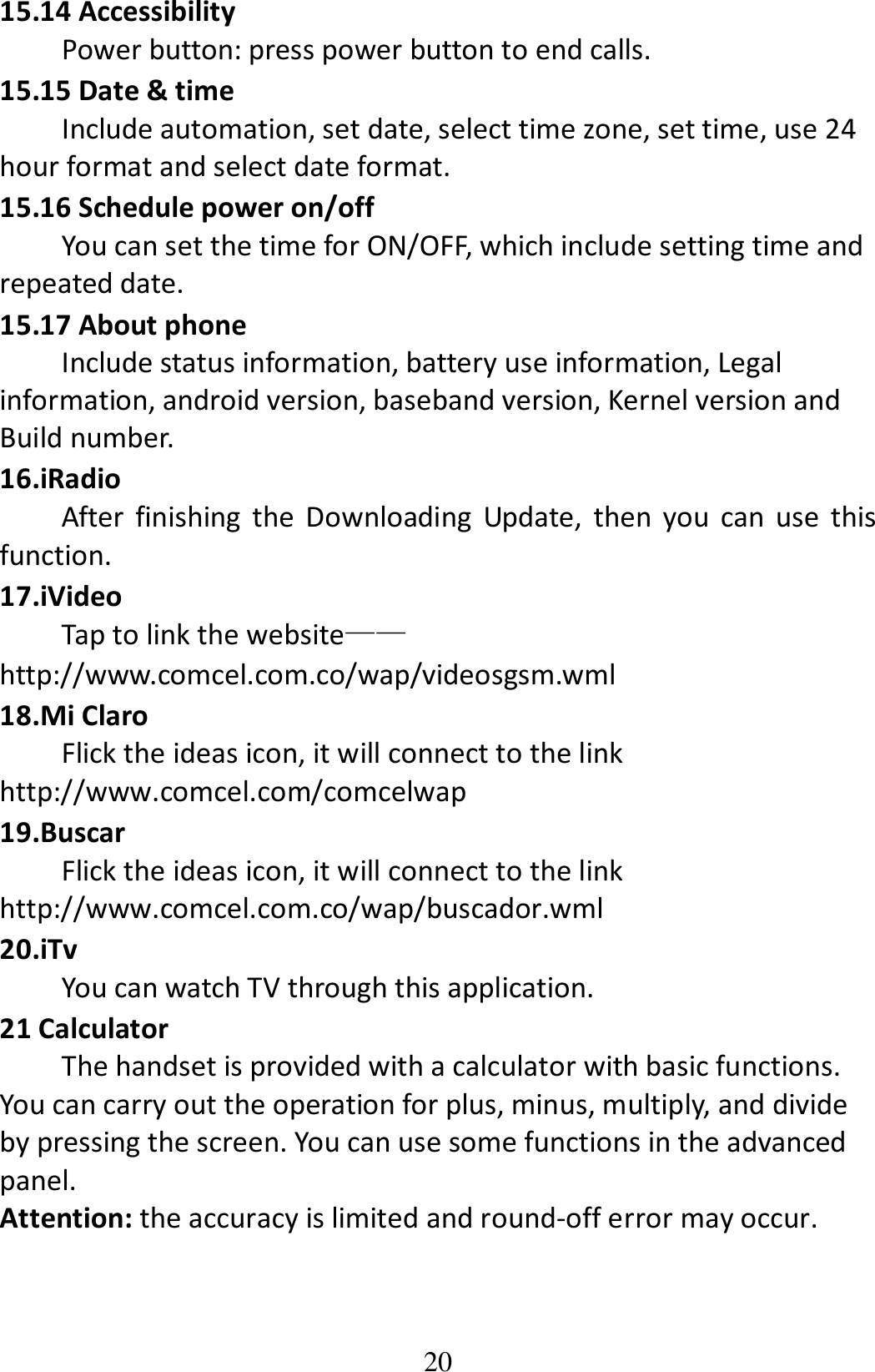 20 15.14 Accessibility Power button: press power button to end calls. 15.15 Date &amp; time Include automation, set date, select time zone, set time, use 24 hour format and select date format. 15.16 Schedule power on/off You can set the time for ON/OFF, which include setting time and repeated date. 15.17 About phone Include status information, battery use information, Legal information, android version, baseband version, Kernel version and Build number. 16.iRadio After  finishing  the  Downloading  Update,  then  you  can  use  this function. 17.iVideo Tap to link the website——http://www.comcel.com.co/wap/videosgsm.wml   18.Mi Claro Flick the ideas icon, it will connect to the link http://www.comcel.com/comcelwap 19.Buscar Flick the ideas icon, it will connect to the link http://www.comcel.com.co/wap/buscador.wml 20.iTv You can watch TV through this application.   21 Calculator         The handset is provided with a calculator with basic functions. You can carry out the operation for plus, minus, multiply, and divide by pressing the screen. You can use some functions in the advanced panel. Attention: the accuracy is limited and round-off error may occur. 