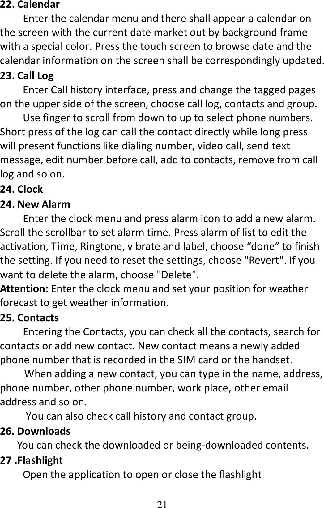 21 22. Calendar Enter the calendar menu and there shall appear a calendar on the screen with the current date market out by background frame with a special color. Press the touch screen to browse date and the calendar information on the screen shall be correspondingly updated. 23. Call Log         Enter Call history interface, press and change the tagged pages on the upper side of the screen, choose call log, contacts and group.         Use finger to scroll from down to up to select phone numbers. Short press of the log can call the contact directly while long press will present functions like dialing number, video call, send text message, edit number before call, add to contacts, remove from call log and so on. 24. Clock 24. New Alarm   Enter the clock menu and press alarm icon to add a new alarm. Scroll the scrollbar to set alarm time. Press alarm of list to edit the activation, Time, Ringtone, vibrate and label, choose “done” to finish the setting. If you need to reset the settings, choose &quot;Revert&quot;. If you want to delete the alarm, choose &quot;Delete&quot;. Attention: Enter the clock menu and set your position for weather forecast to get weather information. 25. Contacts Entering the Contacts, you can check all the contacts, search for contacts or add new contact. New contact means a newly added phone number that is recorded in the SIM card or the handset.  When adding a new contact, you can type in the name, address, phone number, other phone number, work place, other email address and so on.   You can also check call history and contact group. 26. Downloads You can check the downloaded or being-downloaded contents. 27 .Flashlight Open the application to open or close the flashlight 