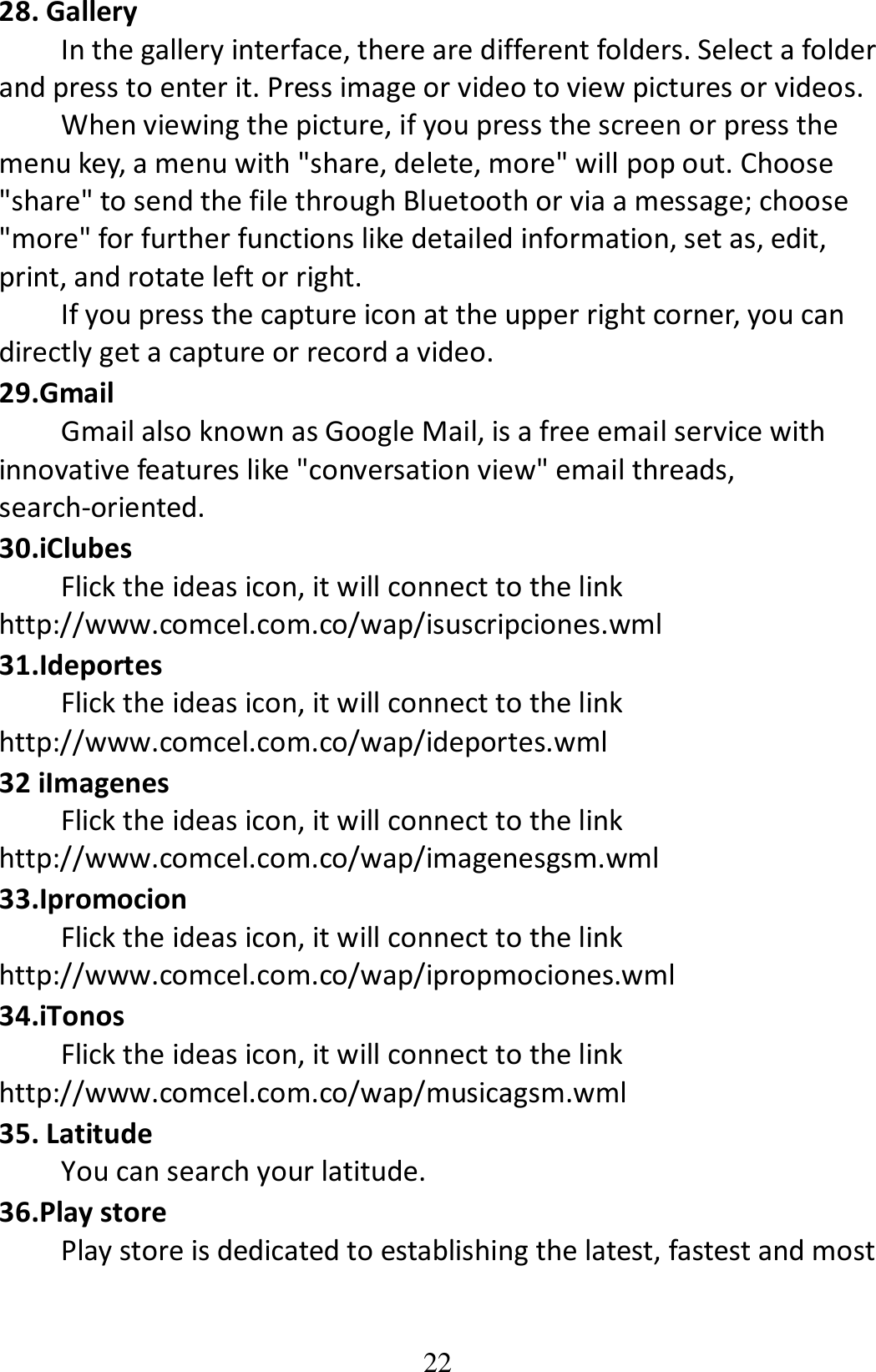 22 28. Gallery In the gallery interface, there are different folders. Select a folder and press to enter it. Press image or video to view pictures or videos. When viewing the picture, if you press the screen or press the menu key, a menu with &quot;share, delete, more&quot; will pop out. Choose &quot;share&quot; to send the file through Bluetooth or via a message; choose &quot;more&quot; for further functions like detailed information, set as, edit, print, and rotate left or right. If you press the capture icon at the upper right corner, you can directly get a capture or record a video. 29.Gmail Gmail also known as Google Mail, is a free email service with innovative features like &quot;conversation view&quot; email threads,           search-oriented. 30.iClubes Flick the ideas icon, it will connect to the link http://www.comcel.com.co/wap/isuscripciones.wml 31.Ideportes Flick the ideas icon, it will connect to the link http://www.comcel.com.co/wap/ideportes.wml 32 iImagenes Flick the ideas icon, it will connect to the link http://www.comcel.com.co/wap/imagenesgsm.wml 33.Ipromocion Flick the ideas icon, it will connect to the link http://www.comcel.com.co/wap/ipropmociones.wml 34.iTonos Flick the ideas icon, it will connect to the link http://www.comcel.com.co/wap/musicagsm.wml 35. Latitude You can search your latitude. 36.Play store Play store is dedicated to establishing the latest, fastest and most 