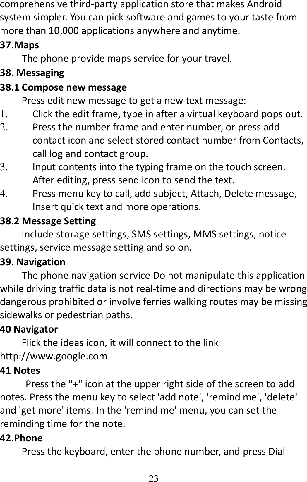 23 comprehensive third-party application store that makes Android system simpler. You can pick software and games to your taste from more than 10,000 applications anywhere and anytime. 37.Maps The phone provide maps service for your travel. 38. Messaging   38.1 Compose new message Press edit new message to get a new text message: 1. Click the edit frame, type in after a virtual keyboard pops out. 2. Press the number frame and enter number, or press add contact icon and select stored contact number from Contacts, call log and contact group. 3. Input contents into the typing frame on the touch screen. After editing, press send icon to send the text. 4. Press menu key to call, add subject, Attach, Delete message, Insert quick text and more operations. 38.2 Message Setting Include storage settings, SMS settings, MMS settings, notice settings, service message setting and so on. 39. Navigation The phone navigation service Do not manipulate this application while driving traffic data is not real-time and directions may be wrong dangerous prohibited or involve ferries walking routes may be missing sidewalks or pedestrian paths. 40 Navigator Flick the ideas icon, it will connect to the link http://www.google.com 41 Notes Press the &quot;+&quot; icon at the upper right side of the screen to add notes. Press the menu key to select &apos;add note&apos;, &apos;remind me&apos;, &apos;delete&apos; and &apos;get more&apos; items. In the &apos;remind me&apos; menu, you can set the reminding time for the note. 42.Phone Press the keyboard, enter the phone number, and press Dial 