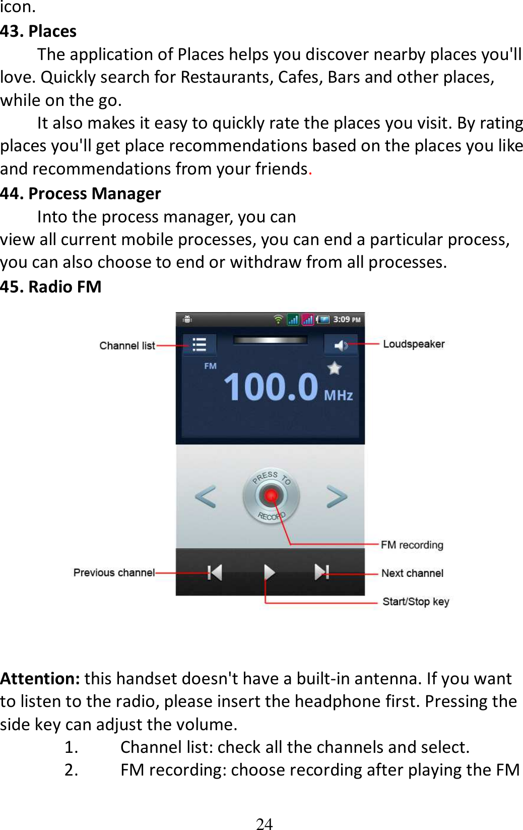 24 icon. 43. Places The application of Places helps you discover nearby places you&apos;ll love. Quickly search for Restaurants, Cafes, Bars and other places, while on the go.         It also makes it easy to quickly rate the places you visit. By rating places you&apos;ll get place recommendations based on the places you like and recommendations from your friends. 44. Process Manager Into the process manager, you can view all current mobile processes, you can end a particular process, you can also choose to end or withdraw from all processes. 45. Radio FM    Attention: this handset doesn&apos;t have a built-in antenna. If you want to listen to the radio, please insert the headphone first. Pressing the side key can adjust the volume.   1. Channel list: check all the channels and select. 2. FM recording: choose recording after playing the FM 