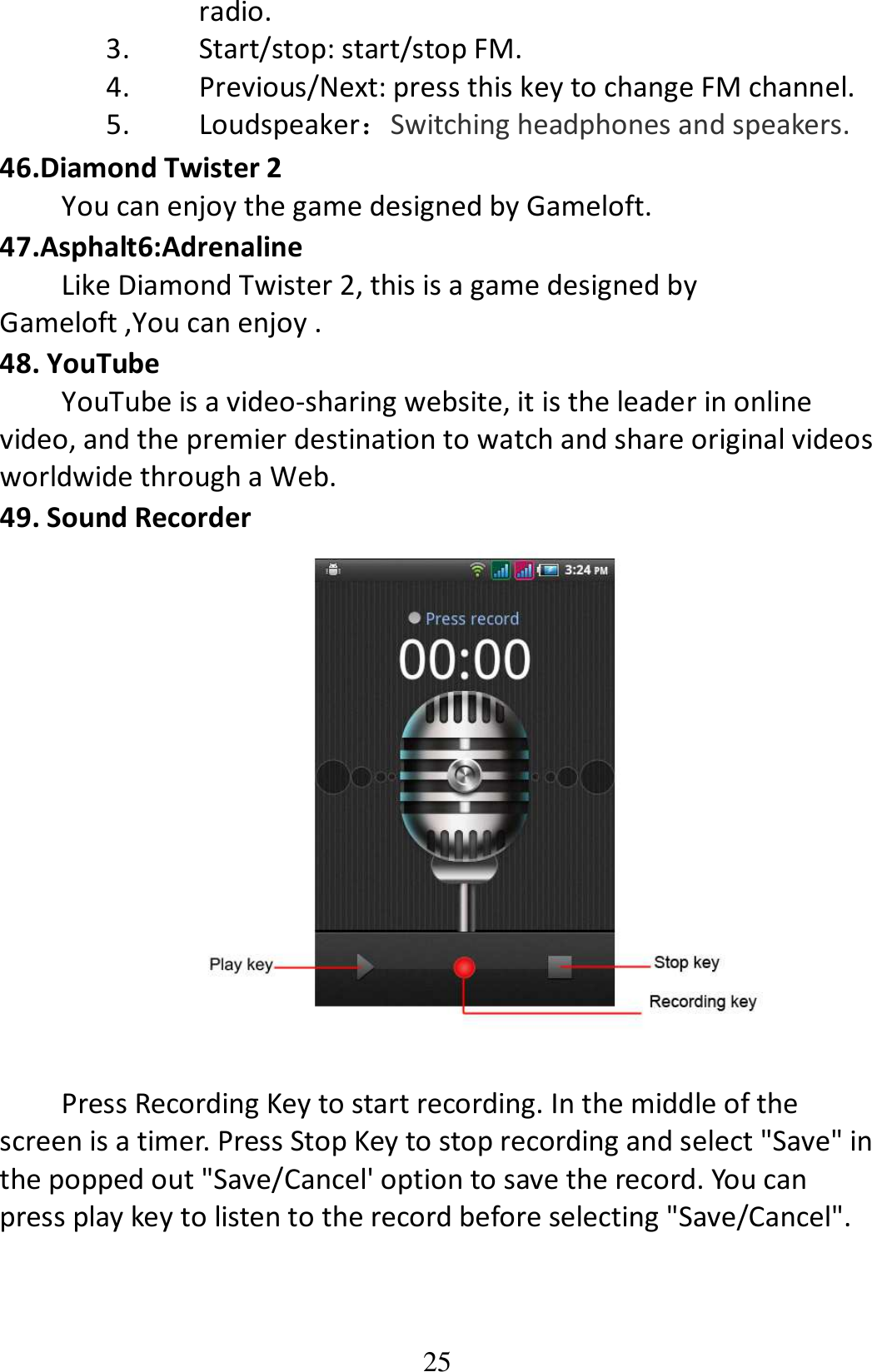 25 radio. 3. Start/stop: start/stop FM. 4. Previous/Next: press this key to change FM channel. 5. Loudspeaker：Switching headphones and speakers. 46.Diamond Twister 2 You can enjoy the game designed by Gameloft. 47.Asphalt6:Adrenaline Like Diamond Twister 2, this is a game designed by Gameloft ,You can enjoy . 48. YouTube YouTube is a video-sharing website, it is the leader in online video, and the premier destination to watch and share original videos worldwide through a Web. 49. Sound Recorder   Press Recording Key to start recording. In the middle of the screen is a timer. Press Stop Key to stop recording and select &quot;Save&quot; in the popped out &quot;Save/Cancel&apos; option to save the record. You can press play key to listen to the record before selecting &quot;Save/Cancel&quot;. 