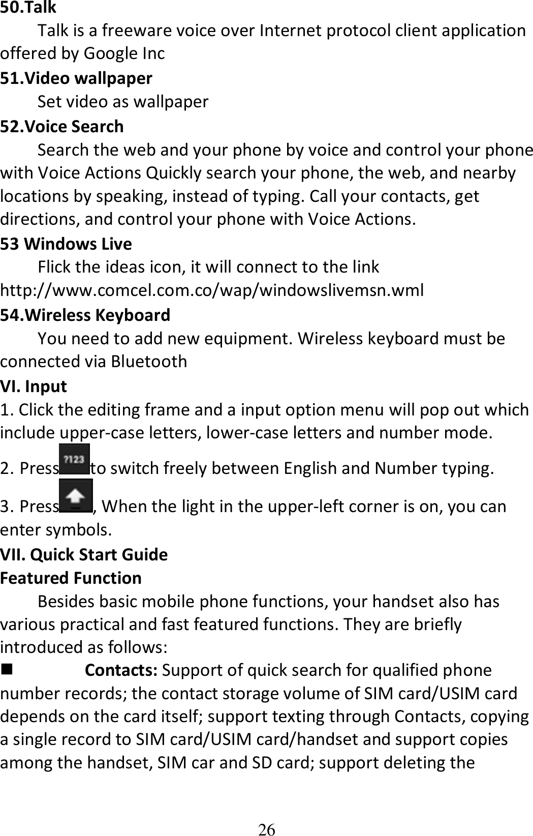 26 50.Talk Talk is a freeware voice over Internet protocol client application offered by Google Inc 51.Video wallpaper Set video as wallpaper   52.Voice Search Search the web and your phone by voice and control your phone with Voice Actions Quickly search your phone, the web, and nearby locations by speaking, instead of typing. Call your contacts, get directions, and control your phone with Voice Actions. 53 Windows Live Flick the ideas icon, it will connect to the link http://www.comcel.com.co/wap/windowslivemsn.wml 54.Wireless Keyboard You need to add new equipment. Wireless keyboard must be connected via Bluetooth VI. Input 1. Click the editing frame and a input option menu will pop out which include upper-case letters, lower-case letters and number mode. 2. Press to switch freely between English and Number typing. 3. Press , When the light in the upper-left corner is on, you can enter symbols. VII. Quick Start Guide   Featured Function Besides basic mobile phone functions, your handset also has various practical and fast featured functions. They are briefly introduced as follows:  Contacts: Support of quick search for qualified phone number records; the contact storage volume of SIM card/USIM card depends on the card itself; support texting through Contacts, copying a single record to SIM card/USIM card/handset and support copies among the handset, SIM car and SD card; support deleting the 