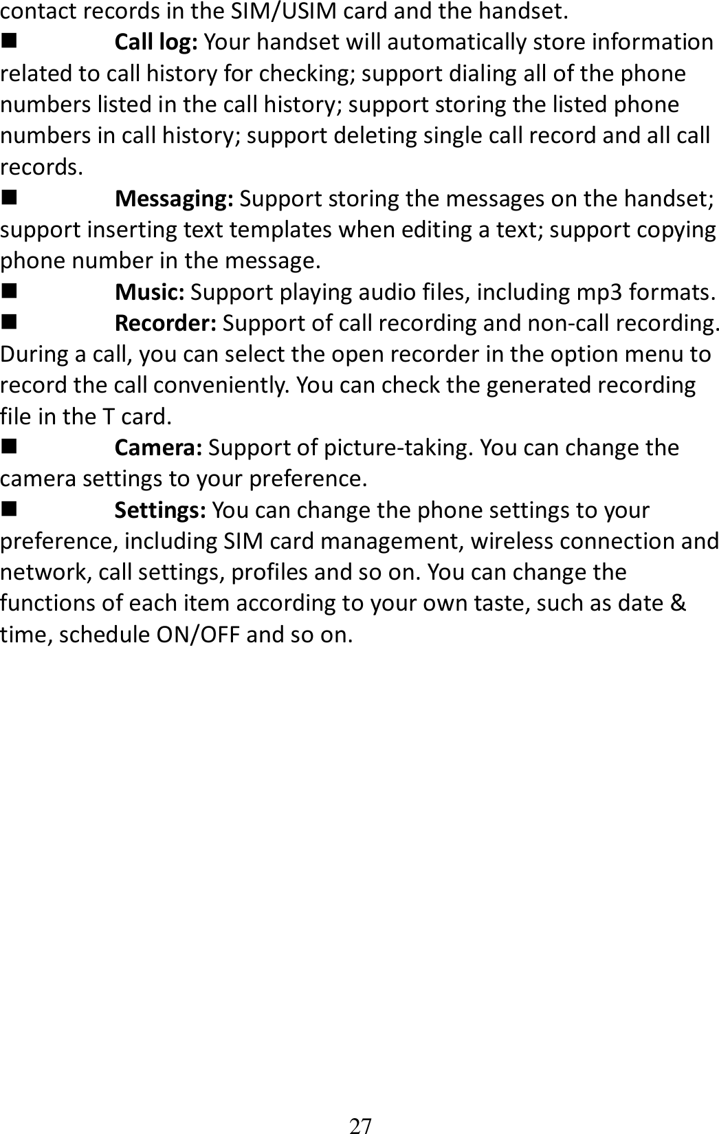 27 contact records in the SIM/USIM card and the handset.    Call log: Your handset will automatically store information related to call history for checking; support dialing all of the phone numbers listed in the call history; support storing the listed phone numbers in call history; support deleting single call record and all call records.  Messaging: Support storing the messages on the handset; support inserting text templates when editing a text; support copying phone number in the message.  Music: Support playing audio files, including mp3 formats.  Recorder: Support of call recording and non-call recording. During a call, you can select the open recorder in the option menu to record the call conveniently. You can check the generated recording file in the T card.    Camera: Support of picture-taking. You can change the camera settings to your preference.  Settings: You can change the phone settings to your preference, including SIM card management, wireless connection and network, call settings, profiles and so on. You can change the functions of each item according to your own taste, such as date &amp; time, schedule ON/OFF and so on.              