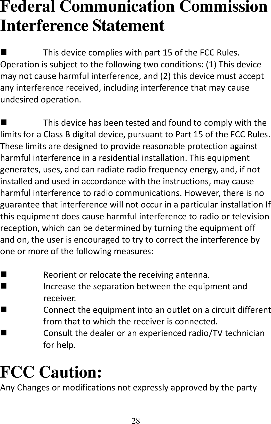 28 Federal Communication Commission Interference Statement   This device complies with part 15 of the FCC Rules. Operation is subject to the following two conditions: (1) This device may not cause harmful interference, and (2) this device must accept any interference received, including interference that may cause undesired operation.   This device has been tested and found to comply with the limits for a Class B digital device, pursuant to Part 15 of the FCC Rules. These limits are designed to provide reasonable protection against harmful interference in a residential installation. This equipment generates, uses, and can radiate radio frequency energy, and, if not installed and used in accordance with the instructions, may cause harmful interference to radio communications. However, there is no guarantee that interference will not occur in a particular installation If this equipment does cause harmful interference to radio or television reception, which can be determined by turning the equipment off and on, the user is encouraged to try to correct the interference by one or more of the following measures:   Reorient or relocate the receiving antenna.  Increase the separation between the equipment and   receiver.  Connect the equipment into an outlet on a circuit different        from that to which the receiver is connected.  Consult the dealer or an experienced radio/TV technician   for help.  FCC Caution: Any Changes or modifications not expressly approved by the party 