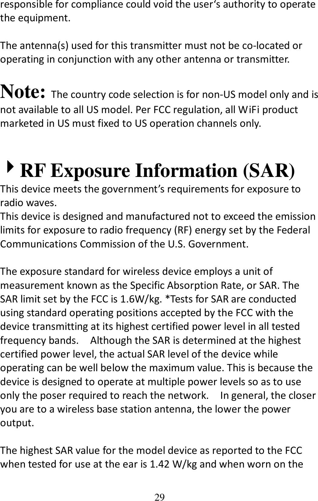 29 responsible for compliance could void the user‘s authority to operate the equipment.  The antenna(s) used for this transmitter must not be co-located or operating in conjunction with any other antenna or transmitter.  Note: The country code selection is for non-US model only and is not available to all US model. Per FCC regulation, all WiFi product marketed in US must fixed to US operation channels only.     4444RF Exposure Information (SAR) This device meets the government’s requirements for exposure to radio waves. This device is designed and manufactured not to exceed the emission limits for exposure to radio frequency (RF) energy set by the Federal Communications Commission of the U.S. Government.      The exposure standard for wireless device employs a unit of measurement known as the Specific Absorption Rate, or SAR. The SAR limit set by the FCC is 1.6W/kg. *Tests for SAR are conducted using standard operating positions accepted by the FCC with the device transmitting at its highest certified power level in all tested frequency bands.    Although the SAR is determined at the highest certified power level, the actual SAR level of the device while operating can be well below the maximum value. This is because the device is designed to operate at multiple power levels so as to use only the poser required to reach the network.    In general, the closer you are to a wireless base station antenna, the lower the power output.  The highest SAR value for the model device as reported to the FCC when tested for use at the ear is 1.42 W/kg and when worn on the 