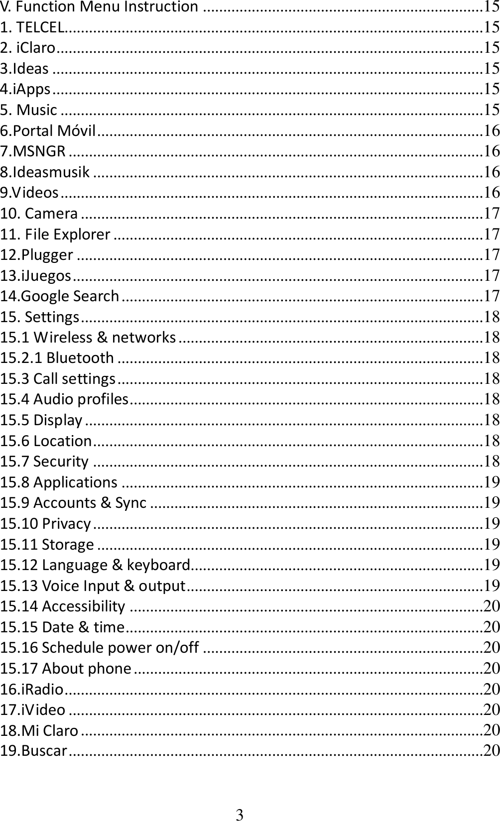 3 V. Function Menu Instruction .....................................................................15 1. TELCEL.......................................................................................................15 2. iClaro .........................................................................................................15 3.Ideas ..........................................................................................................15 4.iApps ..........................................................................................................15 5. Music ........................................................................................................15 6.Portal Móvil ...............................................................................................16 7.MSNGR ......................................................................................................16 8.Ideasmusik ................................................................................................16 9.Videos ........................................................................................................16 10. Camera ...................................................................................................17 11. File Explorer ...........................................................................................17 12.Plugger ....................................................................................................17 13.iJuegos .....................................................................................................17 14.Google Search .........................................................................................17 15. Settings ...................................................................................................18 15.1 Wireless &amp; networks ...........................................................................18 15.2.1 Bluetooth ..........................................................................................18 15.3 Call settings ..........................................................................................18 15.4 Audio profiles .......................................................................................18 15.5 Display ..................................................................................................18 15.6 Location ................................................................................................18 15.7 Security ................................................................................................18 15.8 Applications .........................................................................................19 15.9 Accounts &amp; Sync ..................................................................................19 15.10 Privacy ................................................................................................19 15.11 Storage ...............................................................................................19 15.12 Language &amp; keyboard........................................................................19 15.13 Voice Input &amp; output .........................................................................19 15.14 Accessibility .......................................................................................20 15.15 Date &amp; time........................................................................................20 15.16 Schedule power on/off .....................................................................20 15.17 About phone ......................................................................................20 16.iRadio .......................................................................................................20 17.iVideo ......................................................................................................20 18.Mi Claro ...................................................................................................20 19.Buscar ......................................................................................................20 