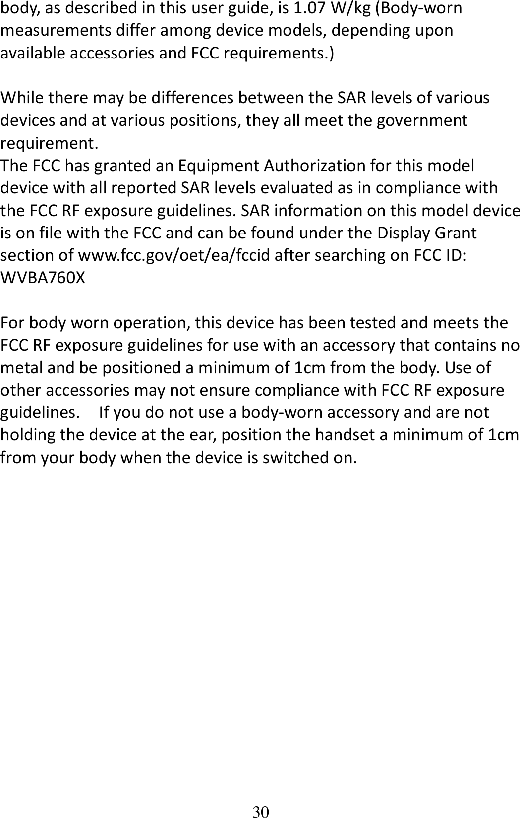 30 body, as described in this user guide, is 1.07 W/kg (Body-worn measurements differ among device models, depending upon available accessories and FCC requirements.)  While there may be differences between the SAR levels of various devices and at various positions, they all meet the government requirement. The FCC has granted an Equipment Authorization for this model device with all reported SAR levels evaluated as in compliance with the FCC RF exposure guidelines. SAR information on this model device is on file with the FCC and can be found under the Display Grant section of www.fcc.gov/oet/ea/fccid after searching on FCC ID: WVBA760X  For body worn operation, this device has been tested and meets the FCC RF exposure guidelines for use with an accessory that contains no metal and be positioned a minimum of 1cm from the body. Use of other accessories may not ensure compliance with FCC RF exposure guidelines.    If you do not use a body-worn accessory and are not holding the device at the ear, position the handset a minimum of 1cm from your body when the device is switched on. 