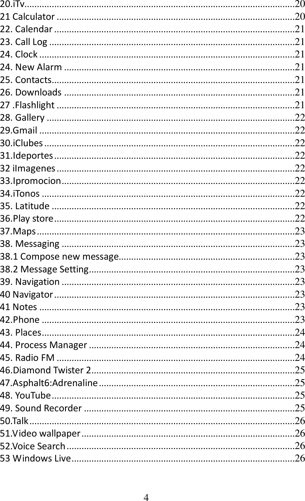 4 20.iTv.............................................................................................................20 21 Calculator ................................................................................................20 22. Calendar .................................................................................................21 23. Call Log ...................................................................................................21 24. Clock .......................................................................................................21 24. New Alarm .............................................................................................21 25. Contacts..................................................................................................21 26. Downloads .............................................................................................21 27 .Flashlight ................................................................................................21 28. Gallery ....................................................................................................22 29.Gmail .......................................................................................................22 30.iClubes .....................................................................................................22 31.Ideportes .................................................................................................22 32 iImagenes ................................................................................................22 33.Ipromocion ..............................................................................................22 34.iTonos ......................................................................................................22 35. Latitude ..................................................................................................22 36.Play store .................................................................................................22 37.Maps ........................................................................................................23 38. Messaging ..............................................................................................23 38.1 Compose new message.......................................................................23 38.2 Message Setting...................................................................................23 39. Navigation ..............................................................................................23 40 Navigator .................................................................................................23 41 Notes .......................................................................................................23 42.Phone ......................................................................................................23 43. Places ......................................................................................................24 44. Process Manager ...................................................................................24 45. Radio FM ................................................................................................24 46.Diamond Twister 2..................................................................................25 47.Asphalt6:Adrenaline ...............................................................................25 48. YouTube ..................................................................................................25 49. Sound Recorder .....................................................................................25 50.Talk ...........................................................................................................26 51.Video wallpaper ......................................................................................26 52.Voice Search ............................................................................................26 53 Windows Live ..........................................................................................26 
