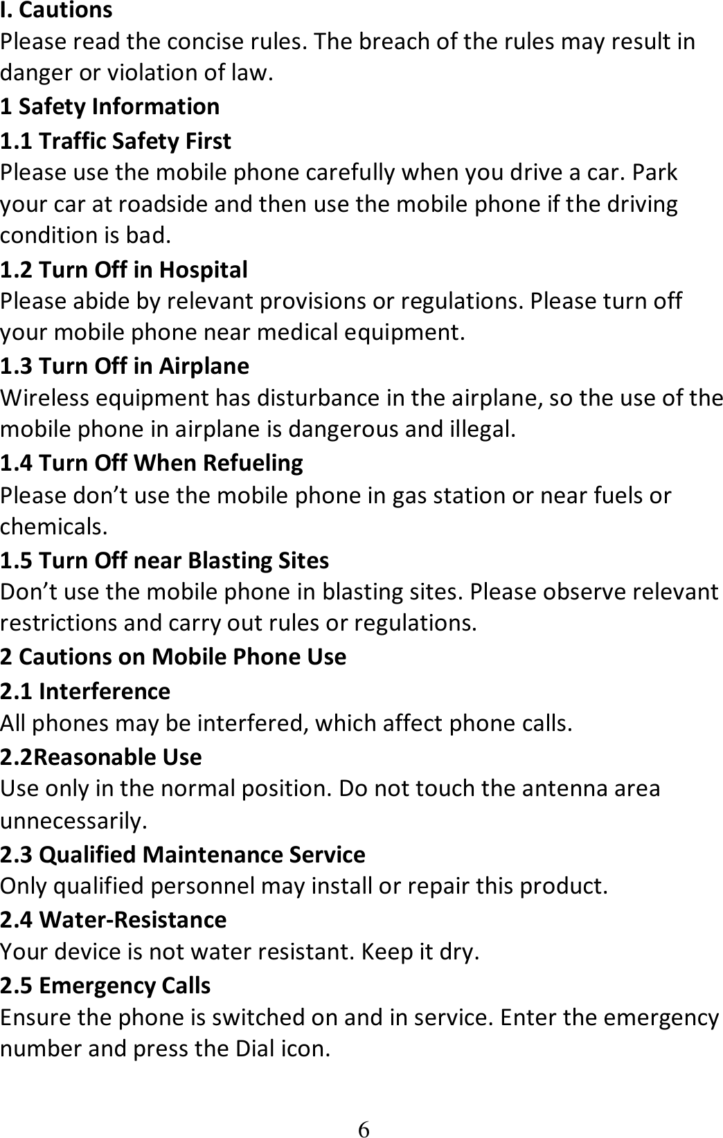 6 I. Cautions Please read the concise rules. The breach of the rules may result in danger or violation of law.   1 Safety Information 1.1 Traffic Safety First Please use the mobile phone carefully when you drive a car. Park your car at roadside and then use the mobile phone if the driving condition is bad.   1.2 Turn Off in Hospital Please abide by relevant provisions or regulations. Please turn off your mobile phone near medical equipment.   1.3 Turn Off in Airplane Wireless equipment has disturbance in the airplane, so the use of the mobile phone in airplane is dangerous and illegal.   1.4 Turn Off When Refueling Please don’t use the mobile phone in gas station or near fuels or chemicals.   1.5 Turn Off near Blasting Sites Don’t use the mobile phone in blasting sites. Please observe relevant restrictions and carry out rules or regulations.   2 Cautions on Mobile Phone Use 2.1 Interference All phones may be interfered, which affect phone calls. 2.2Reasonable Use Use only in the normal position. Do not touch the antenna area unnecessarily. 2.3 Qualified Maintenance Service   Only qualified personnel may install or repair this product. 2.4 Water-Resistance Your device is not water resistant. Keep it dry. 2.5 Emergency Calls Ensure the phone is switched on and in service. Enter the emergency number and press the Dial icon. 