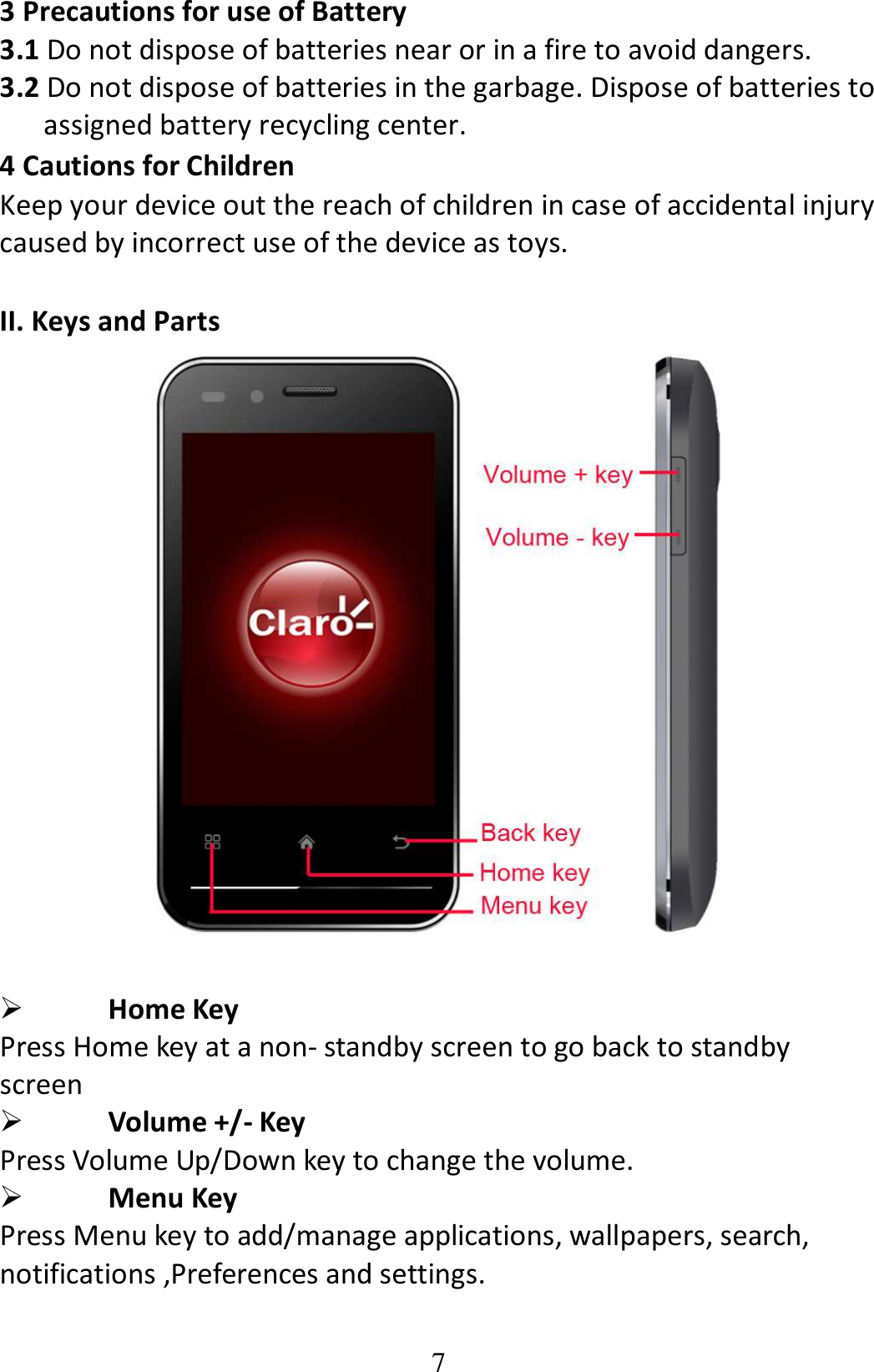 7 3 Precautions for use of Battery 3.1 Do not dispose of batteries near or in a fire to avoid dangers. 3.2 Do not dispose of batteries in the garbage. Dispose of batteries to assigned battery recycling center.   4 Cautions for Children Keep your device out the reach of children in case of accidental injury caused by incorrect use of the device as toys.  II. Keys and Parts    Home Key Press Home key at a non- standby screen to go back to standby screen    Volume +/- Key Press Volume Up/Down key to change the volume.  Menu Key Press Menu key to add/manage applications, wallpapers, search, notifications ,Preferences and settings. 