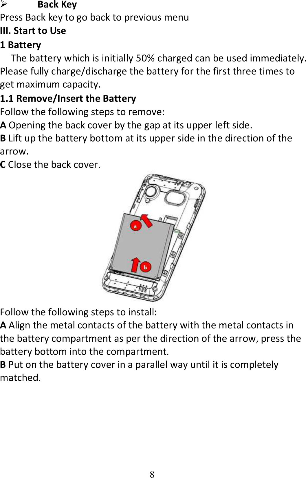 8  Back Key Press Back key to go back to previous menu III. Start to Use 1 Battery The battery which is initially 50% charged can be used immediately. Please fully charge/discharge the battery for the first three times to get maximum capacity.   1.1 Remove/Insert the Battery Follow the following steps to remove: A Opening the back cover by the gap at its upper left side.     B Lift up the battery bottom at its upper side in the direction of the arrow. C Close the back cover.  Follow the following steps to install: A Align the metal contacts of the battery with the metal contacts in the battery compartment as per the direction of the arrow, press the battery bottom into the compartment. B Put on the battery cover in a parallel way until it is completely matched. 