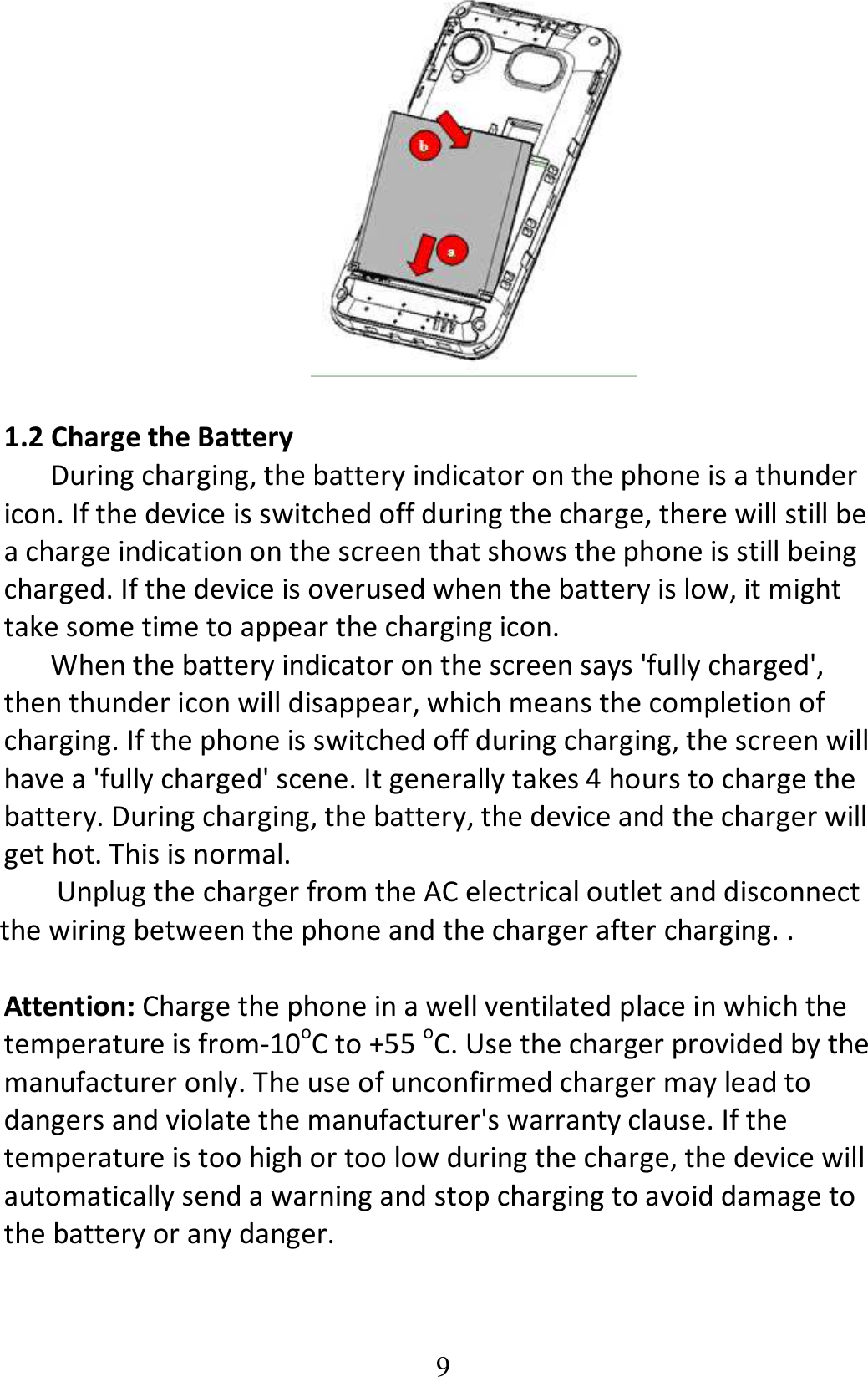 9   1.2 Charge the Battery During charging, the battery indicator on the phone is a thunder icon. If the device is switched off during the charge, there will still be a charge indication on the screen that shows the phone is still being charged. If the device is overused when the battery is low, it might take some time to appear the charging icon. When the battery indicator on the screen says &apos;fully charged&apos;, then thunder icon will disappear, which means the completion of charging. If the phone is switched off during charging, the screen will have a &apos;fully charged&apos; scene. It generally takes 4 hours to charge the battery. During charging, the battery, the device and the charger will get hot. This is normal. Unplug the charger from the AC electrical outlet and disconnect the wiring between the phone and the charger after charging. .  Attention: Charge the phone in a well ventilated place in which the temperature is from-10oC to +55 oC. Use the charger provided by the manufacturer only. The use of unconfirmed charger may lead to dangers and violate the manufacturer&apos;s warranty clause. If the temperature is too high or too low during the charge, the device will automatically send a warning and stop charging to avoid damage to the battery or any danger. 