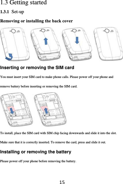 151.3 Getting started 1.3.1 Set-up Removing or installing the back cover  Inserting or removing the SIM card You must insert your SIM card to make phone calls. Please power off your phone and remove battery before inserting or removing the SIM card.  To install, place the SIM card with SIM chip facing downwards and slide it into the slot. Make sure that it is correctly inserted. To remove the card, press and slide it out.   Installing or removing the battery Please power off your phone before removing the battery. 