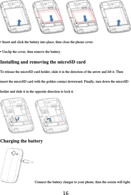 16 • Insert and click the battery into place, then close the phone cover. • Unclip the cover, then remove the battery. Installing and removing the microSD card To release the microSD card holder, slide it in the direction of the arrow and lift it. Then insert the microSD card with the golden contact downward. Finally, turn down the microSD holder and slide it in the opposite direction to lock it.  Charging the battery Connect the battery charger to your phone, then the screen will light. 