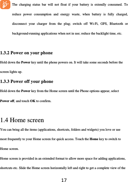17       The charging status bar will not float if your battery is extendly consumed. To reduce power consumption and energy waste, when battery is fully charged, disconnect your charger from the plug; switch off Wi-Fi, GPS, Bluetooth or background-running applications when not in use; reduce the backlight time, etc.  1.3.2 Power on your phone Hold down the Power key until the phone powers on. It will take some seconds before the screen lights up. 1.3.3 Power off your phone Hold down the Power key from the Home screen until the Phone options appear, select Power off, and touch OK to confirm.  1.4 Home screen You can bring all the items (applications, shortcuts, folders and widgets) you love or use most frequently to your Home screen for quick access. Touch the Home key to switch to Home screen. Home screen is provided in an extended format to allow more space for adding applications, shortcuts etc. Slide the Home screen horizontally left and right to get a complete view of the 