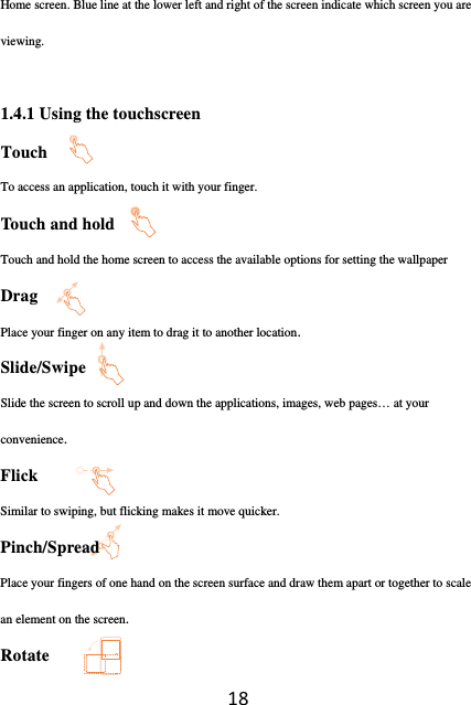 18Home screen. Blue line at the lower left and right of the screen indicate which screen you are viewing.  1.4.1 Using the touchscreen Touch            To access an application, touch it with your finger. Touch and hold                  Touch and hold the home screen to access the available options for setting the wallpaper Drag                 Place your finger on any item to drag it to another location. Slide/Swipe             Slide the screen to scroll up and down the applications, images, web pages… at your convenience. Flick            Similar to swiping, but flicking makes it move quicker. Pinch/Spread                Place your fingers of one hand on the screen surface and draw them apart or together to scale an element on the screen. Rotate                