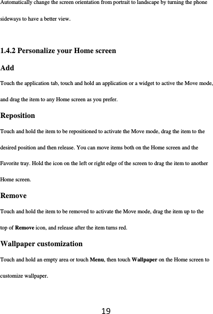 19Automatically change the screen orientation from portrait to landscape by turning the phone sideways to have a better view.  1.4.2 Personalize your Home screen Add  Touch the application tab, touch and hold an application or a widget to active the Move mode, and drag the item to any Home screen as you prefer. Reposition  Touch and hold the item to be repositioned to activate the Move mode, drag the item to the desired position and then release. You can move items both on the Home screen and the Favorite tray. Hold the icon on the left or right edge of the screen to drag the item to another Home screen.  Remove  Touch and hold the item to be removed to activate the Move mode, drag the item up to the top of Remove icon, and release after the item turns red. Wallpaper customization   Touch and hold an empty area or touch Menu, then touch Wallpaper on the Home screen to customize wallpaper. 