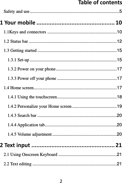 2TableofcontentsSafety and use ........................................................................ 51Yourmobile...............................................101.1Keys and connectors ........................................................ 101.2 Status bar ....................................................................... 121.3 Getting started ................................................................ 151.3.1 Set-up ...................................................................... 151.3.2 Power on your phone ................................................. 171.3.3 Power off your phone ................................................ 171.4 Home screen ................................................................... 171.4.1 Using the touchscreen ................................................ 181.4.2 Personalize your Home screen .................................... 191.4.3 Search bar ................................................................ 201.4.4 Application tab .......................................................... 201.4.5 Volume adjustment .................................................... 202Textinput..................................................212.1 Using Onscreen Keyboard ............................................... 212.2 Text editing .................................................................... 21