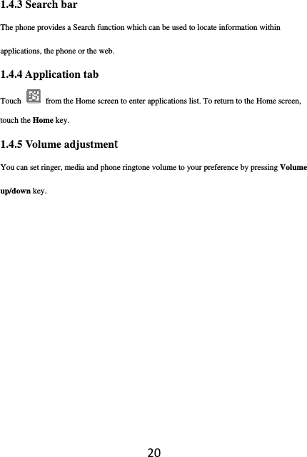 201.4.3 Search bar The phone provides a Search function which can be used to locate information within applications, the phone or the web. 1.4.4 Application tab Touch  from the Home screen to enter applications list. To return to the Home screen, touch the Home key. 1.4.5 Volume adjustment You can set ringer, media and phone ringtone volume to your preference by pressing Volume up/down key. 