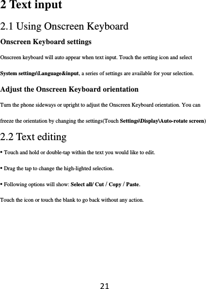 212 Text input  2.1 Using Onscreen Keyboard  Onscreen Keyboard settings Onscreen keyboard will auto appear when text input. Touch the setting icon and select System settings\Language&amp;input, a series of settings are available for your selection.  Adjust the Onscreen Keyboard orientation Turn the phone sideways or upright to adjust the Onscreen Keyboard orientation. You can freeze the orientation by changing the settings(Touch Settings\Display\Auto-rotate screen)  2.2 Text editing • Touch and hold or double-tap within the text you would like to edit. • Drag the tap to change the high-lighted selection. • Following options will show: Select all/ Cut / Copy / Paste. Touch the icon or touch the blank to go back without any action.   