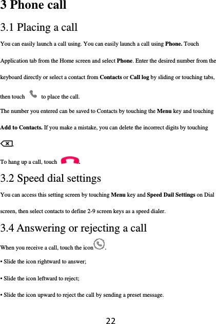 223 Phone call   3.1 Placing a call You can easily launch a call using. You can easily launch a call using Phone. Touch Application tab from the Home screen and select Phone. Enter the desired number from the keyboard directly or select a contact from Contacts or Call log by sliding or touching tabs, then touch    to place the call. The number you entered can be saved to Contacts by touching the Menu key and touching Add to Contacts. If you make a mistake, you can delete the incorrect digits by touching . To hang up a call, touch . 3.2 Speed dial settings You can access this setting screen by touching Menu key and Speed Dail Settings on Dial screen, then select contacts to define 2-9 screen keys as a speed dialer. 3.4 Answering or rejecting a call When you receive a call, touch the icon .  • Slide the icon rightward to answer; • Slide the icon leftward to reject; • Slide the icon upward to reject the call by sending a preset message. 