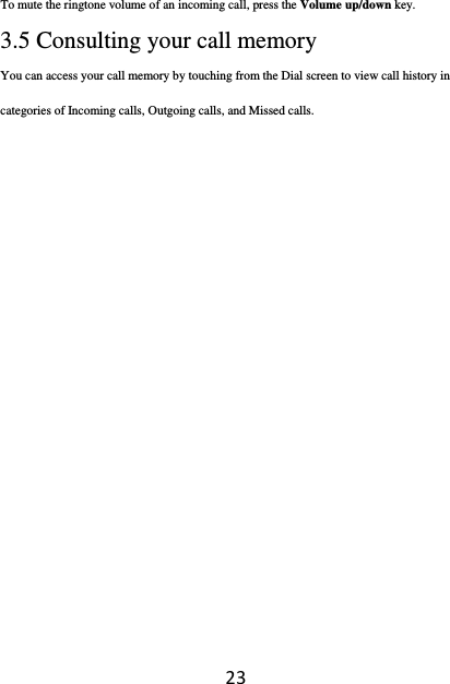 23To mute the ringtone volume of an incoming call, press the Volume up/down key.  3.5 Consulting your call memory   You can access your call memory by touching from the Dial screen to view call history in categories of Incoming calls, Outgoing calls, and Missed calls.             