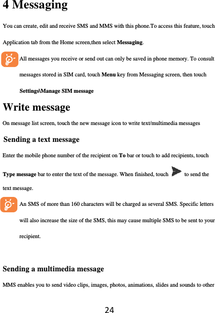 244 Messaging   You can create, edit and receive SMS and MMS with this phone.To access this feature, touch Application tab from the Home screen,then select Messaging. All messages you receive or send out can only be saved in phone memory. To consult messages stored in SIM card, touch Menu key from Messaging screen, then touch Settings\Manage SIM message  Write message On message list screen, touch the new message icon to write text/multimedia messages Sending a text message Enter the mobile phone number of the recipient on To bar or touch to add recipients, touch Type message bar to enter the text of the message. When finished, touch   to send the text message.   An SMS of more than 160 characters will be charged as several SMS. Specific letters will also increase the size of the SMS, this may cause multiple SMS to be sent to your recipient.  Sending a multimedia message MMS enables you to send video clips, images, photos, animations, slides and sounds to other 