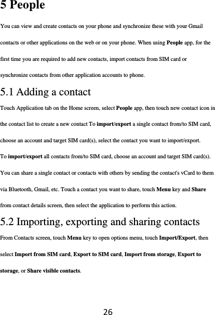 265 People   You can view and create contacts on your phone and synchronize these with your Gmail contacts or other applications on the web or on your phone. When using People app, for the first time you are required to add new contacts, import contacts from SIM card or synchronize contacts from other application accounts to phone. 5.1 Adding a contact Touch Application tab on the Home screen, select People app, then touch new contact icon in the contact list to create a new contact To import/export a single contact from/to SIM card, choose an account and target SIM card(s), select the contact you want to import/export. To import/export all contacts from/to SIM card, choose an account and target SIM card(s). You can share a single contact or contacts with others by sending the contact&apos;s vCard to them via Bluetooth, Gmail, etc. Touch a contact you want to share, touch Menu key and Share from contact details screen, then select the application to perform this action. 5.2 Importing, exporting and sharing contacts From Contacts screen, touch Menu key to open options menu, touch Import/Export, then select Import from SIM card, Export to SIM card, Import from storage, Export to storage, or Share visible contacts. 