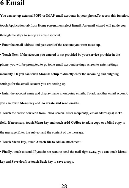 286 Email   You can set-up external POP3 or IMAP email accounts in your phone.To access this function, touch Application tab from Home screen,then select Email. An email wizard will guide you through the steps to set-up an email account. • Enter the email address and password of the account you want to set-up. • Touch Next. If the account you entered is not provided by your service provider in the phone, you will be prompted to go tothe email account settings screen to enter settings manually. Or you can touch Manual setup to directly enter the incoming and outgoing settings for the email account you are setting up. • Enter the account name and display name in outgoing emails. To add another email account, you can touch Menu key and To create and send emails  • Touch the create new icon from Inbox screen. Enter recipient(s) email address(es) in To field. If necessary, touch Menu key and touch Add Cc/Bcc to add a copy or a blind copy to the message.Enter the subject and the content of the message. • Touch Menu key, touch Attach file to add an attachment. • Finally, touch to send. If you do not want to send the mail right away, you can touch Menu key and Save draft or touch Back key to save a copy. 